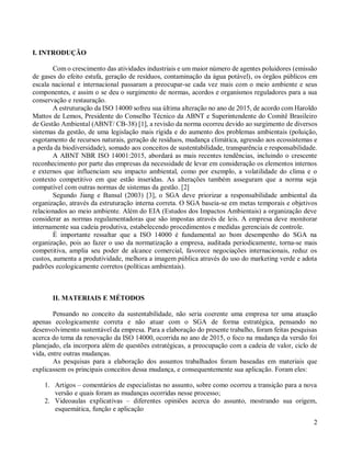 2
I. INTRODUÇÃO
Com o crescimento das atividades industriais e um maior número de agentes poluidores (emissão
de gases do efeito estufa, geração de resíduos, contaminação da água potável), os órgãos públicos em
escala nacional e internacional passaram a preocupar-se cada vez mais com o meio ambiente e seus
componentes, e assim o se deu o surgimento de normas, acordos e organismos reguladores para a sua
conservação e restauração.
A estruturação da ISO 14000 sofreu sua última alteração no ano de 2015, de acordo com Haroldo
Mattos de Lemos, Presidente do Conselho Técnico da ABNT e Superintendente do Comitê Brasileiro
de Gestão Ambiental (ABNT/ CB-38) [1], a revisão da norma ocorreu devido ao surgimento de diversos
sistemas da gestão, de uma legislação mais rígida e do aumento dos problemas ambientais (poluição,
esgotamento de recursos naturais, geração de resíduos, mudança climática, agressão aos ecossistemas e
a perda da biodiversidade), somado aos conceitos de sustentabilidade, transparência e responsabilidade.
A ABNT NBR ISO 14001:2015, abordará as mais recentes tendências, incluindo o crescente
reconhecimento por parte das empresas da necessidade de levar em consideração os elementos internos
e externos que influenciam seu impacto ambiental, como por exemplo, a volatilidade do clima e o
contexto competitivo em que estão inseridas. As alterações também asseguram que a norma seja
compatível com outras normas de sistemas da gestão. [2]
Segundo Jiang e Bansal (2003) [3], o SGA deve priorizar a responsabilidade ambiental da
organização, através da estruturação interna correta. O SGA baseia-se em metas temporais e objetivos
relacionados ao meio ambiente. Além do EIA (Estudos dos Impactos Ambientais) a organização deve
considerar as normas regulamentadoras que são impostas através de leis. A empresa deve monitorar
internamente sua cadeia produtiva, estabelecendo procedimentos e medidas gerenciais de controle.
É importante ressaltar que a ISO 14000 é fundamental ao bom desempenho do SGA na
organização, pois ao fazer o uso da normatização a empresa, auditada periodicamente, torna-se mais
competitiva, amplia seu poder de alcance comercial, favorece negociações internacionais, reduz os
custos, aumenta a produtividade, melhora a imagem pública através do uso do marketing verde e adota
padrões ecologicamente corretos (políticas ambientais).
II. MATERIAIS E MÉTODOS
Pensando no conceito da sustentabilidade, não seria coerente uma empresa ter uma atuação
apenas ecologicamente correta e não atuar com o SGA de forma estratégica, pensando no
desenvolvimento sustentável da empresa. Para a elaboração do presente trabalho, foram feitas pesquisas
acerca do tema da renovação da ISO 14000, ocorrida no ano de 2015, o foco na mudança da versão foi
planejado, ela incorpora além de questões estratégicas, a preocupação com a cadeia de valor, ciclo de
vida, entre outras mudanças.
As pesquisas para a elaboração dos assuntos trabalhados foram baseadas em materiais que
explicassem os principais conceitos dessa mudança, e consequentemente sua aplicação. Foram eles:
1. Artigos – comentários de especialistas no assunto, sobre como ocorreu a transição para a nova
versão e quais foram as mudanças ocorridas nesse processo;
2. Videoaulas explicativas – diferentes opiniões acerca do assunto, mostrando sua origem,
esquemática, função e aplicação
 