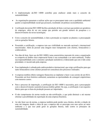 4
• A implementação da ISO 14000 contribui para enaltecer ainda mais o conceito da
sustentabilidade.
• As organizações passaram a realizar ações que se preocupam tanto com a qualidade ambiental
quanto a responsabilidade social que possuem, resultando em práticas socioambientais.
• A utilização da norma ISO 14000 facilita a produção de bens e serviços que podem ser geradores
de empregos, além de ser um campo que permite um grande número de pesquisas e o
desenvolvimento de novas tecnologias.
• Com o conceito de sustentabilidade, é clara a promoção ao respeito ao planeta e a preocupação
com as gerações futuras.
• Possuindo a certificação, a empresa tem sua visibilidade no mercado nacional e internacional
maximizadas. Além de possuir uma imagem mais transparente com clientes, fornecedores e
colaboradores.
• Nos dias de hoje, fazer uso da ISO 14000 é uma característica marcante de como a organização
se comporta no âmbito ético empresarial frente à sua comunidade e ao meio-ambiente. Traduz
sua responsabilidade com o consumo e produção sustentável, evidenciando que este é tido como
prioridade e é incentivado pela empresa.
• Essa implantação é cobrada pela cadeia produtiva internacional, que exige certificações para que
tanto fornecedores como clientes possam ter consciência dos processos realizados.
• A empresa também obtém vantagens financeiras ao implantar e fazer o uso correto de um SGA.
Possuindo um bom histórico ambiental, aumentam as oportunidades de conseguir empréstimos
com menores custos.
• Para o processo de importação, a certificação da ISO 14000 é necessária, pois a preocupação
com o desenvolvimento sustentável possui âmbito global. Ou seja, a certificação é um requisito
básico para que os bens de produção possam ser importados.
• O não cumprimento da norma resulta na não-certificação, o que pode diminuir e até mesmo
eliminar a possibilidade de exportação de uma empresa brasileira.
• Ao não fazer uso da norma, a empresa também pode perder seus clientes, devido a relação de
uma má imagem, dando a ideia de que a empresa não se preocupa com suas ações no meio
ambiente e o que isso pode gerar às gerações futuras, indo contra os princípios da
sustentabilidade.
 