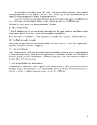 6
A verificação da situação da norma ISO 14000 é realizada através de auditorias, estas compõem
os estágios presentes do ciclo PDCA (Plan, Do, Check, Action), que é uma ferramenta para que as
empresas consigam implantar o modelo de gestão apresentado.
Esse ciclo demonstra as interações ambientais que a empresa possui para com a sociedade e com
seus colaboradores. Essa tomada de decisão precisa partir de seu mais alto nível hierárquico.
Ele é descrito como um ciclo de 4 fases contínuas e “infinitas”
P – Plan (Planejamento)
A fase do planejamento é a responsável pelo estabelecimento das metas e onde se identifica as causas
do problema. A partir dessa fase, é que se define um plano de ação efetivo.
Nessa fase define-se os objetivos a serem alcançados, o caminho mais adequado e o método utilizado.
D – Do (Implementação, operação)
Nessa etapa são executados os planos desenvolvidos no estágio anterior. Com o foco na prevenção,
buscando evitar erros ao invés de corrigi-los.
C – Check (Verificação)
Neste momento ocorre verificação do resultado dos dados coletados. Busca-se, aplicar o monitoramento
e avaliação dos processos e tomar as decisões para resolver o problema. Pode ser realizada durante a
execução do plano, ou pode ser feita após o fechamento do processo, como uma maneira de detectar os
erros ou falhas do sistema em vigor.
A – Act/Action (Análise pela administração)
Como trata-se da última fase, ela está ligada a ações corretivas para as falhas que foram encontradas
durante o processo de verificação e as não-conformidades. Baseia-se na ideia de melhoria continua e é
nela que se tomam as medidas necessárias para a correção dos problemas.
 