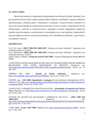 7
IV. CONCLUSÕES
Desta forma entende-se a importância da implantação de um Sistema de Gestão Ambiental, visto
que essa prática favorece tanto a empresa quanto ao Meio Ambiente, controlando os impactos ambientais
significantemente, reduzindo gastos e desperdícios e realizando o desenvolvimento sustentável. O
sucesso do sistema depende do comprometimento de todos os níveis e funções e especialmente da Alta
Administração, o qual são os responsáveis para a adequação as normas. Independente também do
tamanho e porte da empresa, a conscientização e a preocupação com o meio ambiente é imprescindível
para uma melhoria contínua e um bom gerenciamento, com a finalidade de certificação, a qual mostra o
seu empenho e interesse.
REFERÊNCIAS
[1] H. M. Lemos “ABNT NBR ISO 14001:2015”, Sistemas de Gestão Ambiental – Requisitos com
orientações para uso, 1 (2016).
[2] L. Nascimento “ABNT NBR ISO 14001:2015”, Sistemas de Gestão Ambiental – Requisitos com
orientações para uso, 1 (2016).
[3] R.J. Jiang e P. Bansal, “Seeing the need for ISO 14001”, Journal of Management Studies,40,1047
(2003).
A INFLUÊNCIA SO SGA BASEADOS NA ISO 14001 NO VALOR DE MERCADO DE EMPRESAS
BRASILEIRAS COM AÇÕES NEGOCIADAS NA BOVESPA. Disponível em:
http://repositorio.unb.br/bitstream/10482/2004/1/2006_JoaquimCamilodeCastro.pdf. Acesso em: 23
mar. 2017.
NORMAS ISO 14000 - Sistema de Gestão Ambiental . Disponível em:
http://www.qualidade.esalq.usp.br/fase2/iso14000.htm. Acesso em: 23 mar. 2017.
FURNIEL, Igor. - ISO 14001: Importância e vantagens. Revista eletrônica Administradores (2011).
Disponível em: http://www.administradores.com.br/mobile/artigos/tecnologia/iso-14001-importancia-
e-vantagens/60583/. Acesso em: 29 mar. 2017.
A NOVA ISO E A PERSPECTIVA DO CICLO DE VIDA. - Entendendo a Perspectiva do Ciclo de
Vida. Disponível em: http://blog.enciclo.com.br/nova-iso-14001-e-perspectiva-ciclo-de-vida/. Acesso
em: 29 mar. 2017.
SISTEMA DE GESTÃO DA QUALIDADE E AMBIENTAL EM ALTA. - ABNT NBR ISO
14001:2015. Disponível em:
http://abnt.org.br/paginampe/biblioteca/files/upload/anexos/pdf/40efed17bf7e2f1a40cc684183be2b4d.
pdf. Acesso em: 31 mar. 2017.
A ISO 14000. - O que é ISO 14001. Disponível em: http://certificacaoiso.com.br/iso-14001/. Acesso
em: 31 mar. 2017.
 