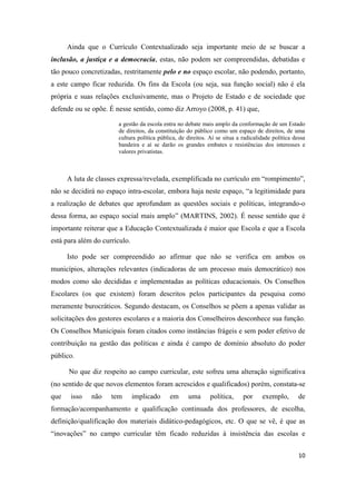 10
Ainda que o Currículo Contextualizado seja importante meio de se buscar a
inclusão, a justiça e a democracia, estas, não podem ser compreendidas, debatidas e
tão pouco concretizadas, restritamente pelo e no espaço escolar, não podendo, portanto,
a este campo ficar reduzida. Os fins da Escola (ou seja, sua função social) não é ela
própria e suas relações exclusivamente, mas o Projeto de Estado e de sociedade que
defende ou se opõe. É nesse sentido, como diz Arroyo (2008, p. 41) que,
a gestão da escola entra no debate mais amplo da conformação de um Estado
de direitos, da constituição do público como um espaço de direitos, de uma
cultura política pública, de direitos. Aí se situa a radicalidade política dessa
bandeira e aí se darão os grandes embates e resistências dos interesses e
valores privatistas.
A luta de classes expressa/revelada, exemplificada no currículo em “rompimento”,
não se decidirá no espaço intra-escolar, embora haja neste espaço, “a legitimidade para
a realização de debates que aprofundam as questões sociais e políticas, integrando-o
dessa forma, ao espaço social mais amplo” (MARTINS, 2002). É nesse sentido que é
importante reiterar que a Educação Contextualizada é maior que Escola e que a Escola
está para além do currículo.
Isto pode ser compreendido ao afirmar que não se verifica em ambos os
municípios, alterações relevantes (indicadoras de um processo mais democrático) nos
modos como são decididas e implementadas as políticas educacionais. Os Conselhos
Escolares (os que existem) foram descritos pelos participantes da pesquisa como
meramente burocráticos. Segundo destacam, os Conselhos se põem a apenas validar as
solicitações dos gestores escolares e a maioria dos Conselheiros desconhece sua função.
Os Conselhos Municipais foram citados como instâncias frágeis e sem poder efetivo de
contribuição na gestão das políticas e ainda é campo de domínio absoluto do poder
público.
No que diz respeito ao campo curricular, este sofreu uma alteração significativa
(no sentido de que novos elementos foram acrescidos e qualificados) porém, constata-se
que isso não tem implicado em uma política, por exemplo, de
formação/acompanhamento e qualificação continuada dos professores, de escolha,
definição/qualificação dos materiais didático-pedagógicos, etc. O que se vê, é que as
“inovações” no campo curricular têm ficado reduzidas à insistência das escolas e
 