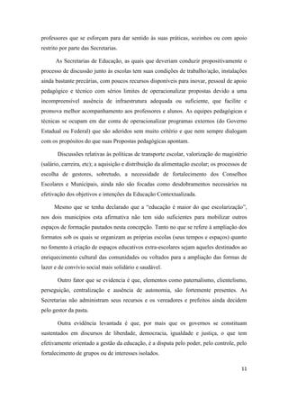 11
professores que se esforçam para dar sentido às suas práticas, sozinhos ou com apoio
restrito por parte das Secretarias.
As Secretarias de Educação, as quais que deveriam conduzir propositivamente o
processo de discussão junto às escolas tem suas condições de trabalho/ação, instalações
ainda bastante precárias, com poucos recursos disponíveis para inovar, pessoal de apoio
pedagógico e técnico com sérios limites de operacionalizar propostas devido a uma
incompreensível ausência de infraestrutura adequada ou suficiente, que facilite e
promova melhor acompanhamento aos professores e alunos. As equipes pedagógicas e
técnicas se ocupam em dar conta de operacionalizar programas externos (do Governo
Estadual ou Federal) que são aderidos sem muito critério e que nem sempre dialogam
com os propósitos do que suas Propostas pedagógicas apontam.
Discussões relativas às políticas de transporte escolar, valorização do magistério
(salário, carreira, etc); a aquisição e distribuição da alimentação escolar; os processos de
escolha de gestores, sobretudo, a necessidade de fortalecimento dos Conselhos
Escolares e Municipais, ainda não são focadas como desdobramentos necessários na
efetivação dos objetivos e intenções da Educação Contextualizada.
Mesmo que se tenha declarado que a “educação é maior do que escolarização”,
nos dois municípios esta afirmativa não tem sido suficientes para mobilizar outros
espaços de formação pautados nesta concepção. Tanto no que se refere à ampliação dos
formatos sob os quais se organizam as próprias escolas (seus tempos e espaços) quanto
no fomento à criação de espaços educativos extra-escolares sejam aqueles destinados ao
enriquecimento cultural das comunidades ou voltados para a ampliação das formas de
lazer e de convívio social mais solidário e saudável.
Outro fator que se evidencia é que, elementos como paternalismo, clientelismo,
perseguição, centralização e ausência de autonomia, são fortemente presentes. As
Secretarias não administram seus recursos e os vereadores e prefeitos ainda decidem
pelo gestor da pasta.
Outra evidência levantada é que, por mais que os governos se constituam
sustentados em discursos de liberdade, democracia, igualdade e justiça, o que tem
efetivamente orientado a gestão da educação, é a disputa pelo poder, pelo controle, pelo
fortalecimento de grupos ou de interesses isolados.
 