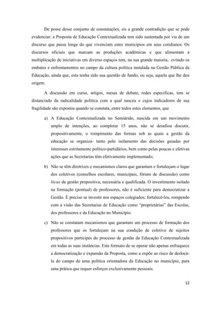 12
De posse desse conjunto de constatações, eis a grande contradição que se pode
evidenciar: a Proposta de Educação Contextualizada tem sido sustentada por via de um
discurso que passa longe do que vivenciam estes municípios em seus cotidianos. Os
discursos oficiais que marcam as produções acadêmicas e que alimentam a
multiplicação de iniciativas em diverso espaços tem, na sua grande maioria, evitado os
embates e enfrentamentos no campo da cultura política instalada na Gestão Pública da
Educação, ainda que, esta tenha sido sua questão de fundo, ou seja, aquela que lhe deu
origem.
A discussão em curso, artigos, mesas de debate, redes específicas, tem se
distanciado da radicalidade política com a qual nasceu e cujos indicadores de sua
fragilidade são expostos quando se constata, entre todos estes elementos, que
a) A Educação Contextualizada no Semiárido, nascida em um movimento
amplo de intenções, ao completar 15 anos, não se desafiou discutir,
propositivamente, o rompimento das formas sob as quais a gestão da
educação se organiza- tanto pelo isolamento das decisões guiadas por
interesses estritamente político-partidários, bem como pelas poucas e efetivas
ações que as Secretarias têm efetivamente implementado;
b) Não se têm diretrizes e mecanismos claros que garantam e fortaleçam o lugar
dos coletivos (conselhos escolares, municipais, fóruns de discussão) como
lócus da gestão propositiva, necessária e qualificada. O investimento isolado
na formação (pontual) de professores, não é suficiente para democratizar a
Gestão. É preciso se investir nos espaços colegiados; fortalecê-los, rompendo
com a visão das Secretarias de Educação como “proprietárias” das Escolas,
dos professores e da Educação no Município.
c) Não se constatam mecanismos que garantam um processo de formação dos
professores que os fortaleçam na sua condição de coletivo de sujeitos
propositivos partícipes do processo de gestão da Educação Contextualizada
em todas as suas instâncias. Este formato de se operar não apenas enfraquece
a democratização e expansão da Proposta, como a expõe ao risco de deslocá-
la do campo de uma política orientadora da Educação no município, para
uma prática que requer esforços exclusivamente pessoais.
 
