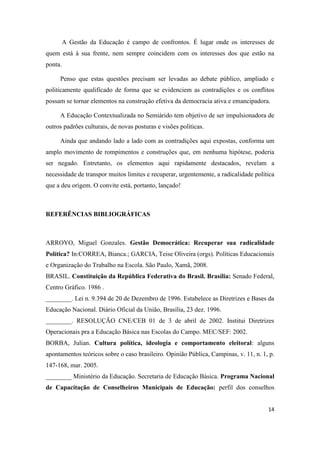 14
A Gestão da Educação é campo de confrontos. É lugar onde os interesses de
quem está à sua frente, nem sempre coincidem com os interesses dos que estão na
ponta.
Penso que estas questões precisam ser levadas ao debate público, ampliado e
politicamente qualificado de forma que se evidenciem as contradições e os conflitos
possam se tornar elementos na construção efetiva da democracia ativa e emancipadora.
A Educação Contextualizada no Semiárido tem objetivo de ser impulsionadora de
outros padrões culturais, de novas posturas e visões políticas.
Ainda que andando lado a lado com as contradições aqui expostas, conforma um
amplo movimento de rompimentos e construções que, em nenhuma hipótese, poderia
ser negado. Entretanto, os elementos aqui rapidamente destacados, revelam a
necessidade de transpor muitos limites e recuperar, urgentemente, a radicalidade política
que a deu origem. O convite está, portanto, lançado!
REFERÊNCIAS BIBLIOGRÁFICAS
ARROYO, Miguel Gonzales. Gestão Democrática: Recuperar sua radicalidade
Política? In:CORREA, Bianca.; GARCIA, Teise Oliveira (orgs). Políticas Educacionais
e Organização do Trabalho na Escola. São Paulo, Xamã, 2008.
BRASIL. Constituição da República Federativa do Brasil. Brasília: Senado Federal,
Centro Gráfico. 1986 .
________. Lei n. 9.394 de 20 de Dezembro de 1996. Estabelece as Diretrizes e Bases da
Educação Nacional. Diário Oficial da União, Brasília, 23 dez. 1996.
________. RESOLUÇÃO CNE/CEB 01 de 3 de abril de 2002. Institui Diretrizes
Operacionais pra a Educação Básica nas Escolas do Campo. MEC/SEF: 2002.
BORBA, Julian. Cultura política, ideologia e comportamento eleitoral: alguns
apontamentos teóricos sobre o caso brasileiro. Opinião Pública, Campinas, v. 11, n. 1, p.
147-168, mar. 2005.
________ Ministério da Educação. Secretaria de Educação Básica. Programa Nacional
de Capacitação de Conselheiros Municipais de Educação: perfil dos conselhos
 