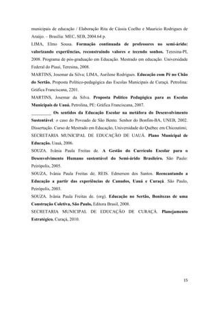 15
municipais de educação / Elaboração Rita de Cássia Coelho e Mauricio Rodrigues de
Araújo. – Brasília: MEC, SEB, 2004.64 p.
LIMA, Elmo Sousa. Formação continuada de professores no semi-árido:
valorizando experiências, reconstruindo valores e tecendo sonhos. Teresina-PI,
2008. Programa de pós-graduação em Educação. Mestrado em educação. Universidade
Federal do Piauí, Teresina, 2008.
MARTINS, Josemar da Silva; LIMA, Aurilene Rodrigues. Educação com Pé no Chão
do Sertão. Proposta Político-pedagógica das Escolas Municipais de Curaçá. Petrolina:
Gráfica Franciscana, 2201.
MARTINS, Josemar da Silva. Proposta Político Pedagógica para as Escolas
Municipais de Uauá. Petrolina, PE: Gráfica Franciscana, 2007.
_________ Os sentidos da Educação Escolar na metáfora do Desenvolvimento
Sustentável: o caso do Povoado de São Bento. Senhor do Bonfim-BA, UNEB, 2002.
Dissertação. Curso de Mestrado em Educação, Universidade do Québec em Chicoutimi;
SECRETARIA MUNICIPAL DE EDUCAÇÃO DE UAUÁ. Plano Municipal de
Educação. Uauá, 2006.
SOUZA. Ivânia Paula Freitas de. A Gestão do Currículo Escolar para o
Desenvolvimento Humano sustentável do Semi-árido Brasileiro. São Paulo:
Peirópolis, 2005.
SOUZA, Ivânia Paula Freitas de; REIS. Edmerson dos Santos. Reencantando a
Educação a partir das experiências de Canudos, Uauá e Curaçá. São Paulo,
Peirópolis, 2003.
SOUZA. Ivânia Paula Freitas de. (org). Educação no Sertão, Bonitezas de uma
Construção Coletiva, São Paulo, Editora Brasil, 2008.
SECRETARIA MUNICIPAL DE EDUCAÇÃO DE CURAÇÁ. Planejamento
Estratégico. Curaçá, 2010.
 