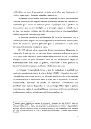 2
problemática em torno da perspectiva curricular universalista que fundamentou as
políticas educacionais e distanciou a escola do seu contexto.
A discussão que se instalou há mais de uma década revelou a inadequação dos
conteúdos escolares no que tange às demandas presentes no cotidiano das comunidades,
constatando que a escola no Semiárido pouco se preocupou com a produção de
conhecimentos que criassem condições de a população superar a realidade que a
envolve e as questões cotidianas que lhes são postas, inclusive pelas peculiaridades
climático-ambientais presentes nessa região.
A formação continuada de professores/as foi estratégia fundamental para a
consolidação de uma proposta curricular que problematiza as realidades, trazendo para o
centro das discussões, questões pertinentes para as comunidades, as quais antes
estiveram, historicamente, à margem da escola.
De 1997 até aqui, vê-se a construção de um comportamento diferenciado em
muitas salas de aula que seja por parte dos alunos, quanto dos professores no que se
refere a uma maior consciência quanto aos potenciais ambientais, sociais e econômicos
da região. O que é um ganho imensurável, tendo em vista a superação do estigma do
Nordeste/Semiárido como lugar de pobreza, inviabilidade e baixo potencial de
desenvolvimento, historicamente justificados pelo fenômeno das secas.
A Educação Contextualizada tornou-se um dos indicadores de qualidade nos
municípios, especialmente, depois da criação do Selo UNICEF – Município Aprovado3
,
concedido àqueles que mais investem em ações direcionadas à melhoria das condições
de vida das crianças e adolescentes. Entre as ações, está o investimento na educação
contextualizada, implicando em projetos de intervenção socioambientais que
contribuam para a melhoria da qualidade de vida das crianças. O Selo é para os gestores
municipais, uma espécie de atestado público de compromisso político e competência na
gestão e por esta razão, os municípios se mobilizam para adquiri-lo.
3
Segundo aparece indicado em panfleto de divulgação “Resultados do Selo UNICEF Município
Aprovado, edição 2008”, o Selo é um reconhecimento internacional aos municípios que alcançaram
resultados significativos no esforço para melhorar a qualidade de vida das crianças e adolescentes no
Semiárido Brasileiro. O Selo foi lançado nacionalmente em abril de 2005 em Petrolina-PE e Juazeiro-
BA e faz parte da contribuição do UNICEF ao Pacto Um Mundo para a Criança e Adolescentes do
Semiárido.
 