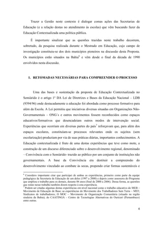 4
Trazer a Gestão neste contexto é dialogar comas ações das Secretarias de
Educação (e a relação destas no atendimento às escolas) que vêm buscando fazer da
Educação Contextualizada uma política pública.
É importante sinalizar que as questões trazidas neste trabalho decorrem,
sobretudo, da pesquisa realizada durante o Mestrado em Educação, cujo campo de
investigação constituiu-se dos dois municípios pioneiros na discussão desta Proposta.
Os municípios estão situados na Bahia6
e vêm desde o final da década de 1990
envolvidos nesta discussão.
1. RETOMADAS NECESSÁRIAS PARA COMPREENDER O PROCESSO
Uma das bases e sustentação da proposta de Educação Contextualizada no
Semiárido é o artigo 1º DA Lei de Diretrizes e Bases da Educação Nacional – LDB
(9394/96) onde destacadamente a educação foi abordada como processo formativo para
além da Escola. A Lei permitiu que iniciativas diversas situadas em Organizações Não-
Governamentais – ONG´s e outros movimentos fossem reconhecidos como espaços
educativos/formativos que desencadeiam outros modos de intervenção social.
Experiências que ocorriam em diversas partes do país7
reforçavam que, para além dos
espaços escolares, constituíam-se processos relevantes onde os sujeitos (sem
escolarização) produziam por via de suas práticas diárias, importantes conhecimentos. A
Educação contextualizada é fruto de uma destas experiências que teve como mote, a
construção de um discurso diferenciado sobre o desenvolvimento regional, denominado
– Convivência com o Semiárido- trazido ao público por um conjunto de instituições não
governamentais. A base da Convivência era destituir a compreensão do
desenvolvimento vinculado ao combate às secas, propondo criar formas sustentáveis e
6
Considero importante citar que participei de ambas as experiências, primeiro como parte da equipe
pedagógica da Secretaria de Educação de um deles (1997 a 2000) e depois como assessora do Programa
que ampliou o trabalho para os demais, durante 06 anos (final de 2000 a 2006). Dessa forma, as questões
que reúno nesse trabalho também dizem respeito à esta experiência.
7
Podem ser citadas algumas destas experiências em nível nacional como o trabalho educativo do MEB –
Movimento de Educação de Base; as experiências do Movimento dos Trabalhadores Sem Terra – MST;
Sindicatos de trabalhadores; O MOC – Movimento de Organização Comunitária (situado na região
sisaleira da Bahia); do CAATINGA – Centro de Tecnologias Alternativas do Ouricuri (Pernambuco)
entre outras.
 