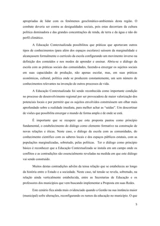 5
apropriadas de lidar com os fenômenos geoclimático-ambientais desta região. O
combate deveria ser contra as desigualdades sociais, pois estas decorriam da cultura
política dominadora e das grandes concentrações de renda, de terra e da água e não do
perfil climático.
A Educação Contextualizada possibilitou que práticas que aportavam outros
tipos de conhecimentos (para além dos espaços escolares) saíssem da marginalidade e
alcançassem formalmente o currículo da escola configurando um movimento inverso na
definição dos conteúdos e nos modos de aprender e ensinar. Abriu-se o diálogo da
escola com as práticas sociais das comunidades, fazendo-a enxergar os sujeitos sociais
em suas capacidades de produção, não apenas escolar, mas, em suas práticas
econômicas, cultural, política onde se produzem constantemente, um sem número de
conhecimentos relevantes na invenção de outros processos de vida.
A Educação Contextualizada foi sendo reconhecida como importante condição
no processo de desenvolvimento regional por ser provocadora de maior valorização dos
potenciais locais e por permitir que os sujeitos envolvidos construíssem um olhar mais
aprofundado sobre a realidade imediata, para melhor achar as “saídas”. Um descortinar
de visões que possibilita enxergar o mundo de forma ampla e de onde se está.
É importante que se recupere que esta proposta pautou como princípio
fundamental, o estabelecimento do diálogo como elemento formativo na construção de
novas relações e éticas. Neste caso, o diálogo da escola com as comunidades, do
conhecimento científico com os saberes locais e dos espaços públicos estatais, com as
populações marginalizadas, sobretudo, pelas políticas. Ter o diálogo como princípio
básico é reconhecer que a Educação Contextualizada se instala em um campo onde os
conflitos e as contradições são essencialmente reveladas na medida em que este diálogo
vai sendo construído.
Muitos destas contradições advêm da tensa relação que se estabeleceu ao longo
da história entre o Estado e a sociedade. Neste caso, tal tensão se revela, sobretudo, na
relação ainda verticalmente estabelecida, entre as Secretarias de Educação e os
professores dos municípios que vem buscando implementar a Proposta em suas Redes.
Este cenário fica ainda mais evidenciado quando a Gestão na sua instância maior
(municipal) sofre alterações, reconfigurando os rumos da educação no município. O que
 