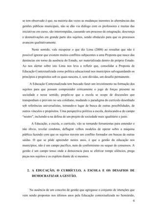 6
se tem observado é que, na maioria das vezes as mudanças inerentes às alternâncias das
gestões públicas municipais, não se dão via diálogo com os professores e muitas das
iniciativas em curso, são interrompidas, causando um processo de estagnação, descrença
e desmotivações em grande parte dos sujeitos, sendo obstáculo para que os processos
avancem qualitativamente.
Neste sentido, vale recuperar o que diz Lima (2008) ao ressaltar que não é
possível ignorar que existem muitos conflitos subjacentes a uma Proposta que nasce das
denúncias em torno da ausência do Estado, ser materializada dentro do próprio Estado.
Ao nos alertar sobre isto Lima nos leva a refletir que, consolidar a Proposta de
Educação Contextualizada como política educacional nos municípios salvaguardando os
princípios e propósitos sob os quais nascera, é, sem dúvidas, um desafio permanente.
A Educação Contextualizada tem buscado fazer um investimento na formação dos
sujeitos para que possam compreender criticamente o jogo de forças presente na
sociedade e nesse sentido, propõe-se que a escola se ocupe de discussões que
transponham o previsto no seu cotidiano, mudando o paradigma do currículo desenhado
sob referências universalistas, tornando-o lugar de busca de outras possibilidades, de
outros vínculos e propósitos. Uma perspectiva politiza a escola, deslocando-a do campo
“neutro”, incluindo-a na defesa de um projeto de sociedade mais igualitário e justo.
A Educação, a escola, o currículo, vão se tornando ferramentas para entender o
não óbvio, revelar condutas, deflagrar velhos modelos de operar sobre a máquina
pública fazendo com que os sujeitos travem um conflito formador em buscas de outras
saídas. O que se pôde apreender nestes anos, é que a gestão da educação nos
municípios, não é um campo pacífico, nem de conformismo ou sequer de consensos. A
gestão é um campo tenso onde a democracia para se efetivar rompe silêncios, prega
peças nos sujeitos e os expõem diante de si mesmos.
2. A EDUCAÇÃO, O CURRÍCULO, A ESCOLA E OS DESAFIOS DE
DEMOCRATIZAR A GESTÃO.
Na ausência de um conceito de gestão que agregasse o conjunto de intenções que
vem sendo propostas nos últimos anos pela Educação contextualizada no Semiárido,
 