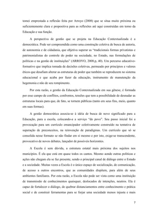 7
tomei emprestada a reflexão feita por Arroyo (2008) que se situa muito próxima ou
suficientemente clara e propositiva para as reflexões até aqui construídas em torno da
Educação e sua função.
A perspectiva de gestão que se projeta na Educação Contextualizada é a
democrática. Pode ser compreendida como uma construção coletiva de busca de autoria,
de autonomia e de cidadania, que objetiva superar as “tradicionais formas privatistas e
patrimonialistas do controle do poder na sociedade, no Estado, nas formulações de
políticas e na gestão de instituições” (ARROYO, 2008.p, 40). Um percurso educativo-
formativo que implica tomada de decisões coletivas, permeado por princípios e valores
éticos que desafiam alterar as estruturas de poder que também se reproduzem no sistema
educacional e que acaba por fazer da educação, instrumento de manutenção da
hegemonia e não de seu rompimento.
Por esta razão, a gestão da Educação Contextualizada em sua gênese, é formada
por esse campo de conflitos, confrontos, tensões que tem a possibilidade de desnudar as
estruturas locais para que, de fato, se tornem públicas (tanto em seus fins, meio, quanto
em suas formas).
A gestão democrática associa-se à idéia de busca de novo significado para a
Educação, para a escola, colocando-a a serviço “do povo”. Seu passo inicial foi a
provocação para um currículo emancipador coletivamente construído na tentativa de
superação de preconceitos, na reinvenção de paradigmas. Um currículo que só se
consolida nesse formato se não findar em si mesmo e por isto, exige-se transcendente,
provocativo de novos debates, lançador de possíveis horizontes.
A Escola é sem dúvida, a estrutura estatal mais próxima dos sujeitos nos
municípios. É ela que está em quase todos os cantos. Mesmo aonde outras políticas e
ações não chegam ela se faz presente, sendo o principal canal de diálogo entre o Estado
e a sociedade. Muitas vezes a Escola é o único espaço de socialização, de comunicação,
de acesso a outros encontros, que as comunidades dispõem, para além de seus
ambientes familiares. Por esta razão, a Escola não pode ser vista como uma instituição
de transmissão de conhecimentos quaisquer, deslocados de intenções, neutros. Ela é
capaz de fortalecer o diálogo, de quebrar distanciamentos entre conhecimento e prática
social e de construir ferramentas para se forjar uma sociedade menos injusta e mais
 