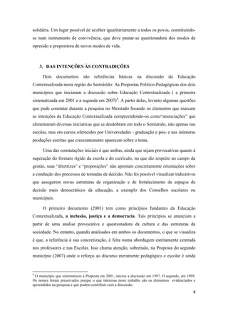 8
solidária. Um lugar possível de acolher igualitariamente a todos os povos, constituindo-
se num instrumento de convivência, que deve pautar-se questionadora dos modos de
opressão e propositora de novos modos de vida.
3. DAS INTENÇÕES ÀS CONTRADIÇÕES
Dois documentos são referências básicas na discussão da Educação
Contextualizada nesta região do Semiárido: As Propostas Político-Pedagógicas dos dois
municípios que iniciaram a discussão sobre Educação Contextualizada ( a primeira
sistematizada em 2001 e a segunda em 2007)8
. A partir delas, levanto algumas questões
que pude constatar durante a pesquisa no Mestrado focando os elementos que marcam
as intenções da Educação Contextualizada compreendendo-os como“anunciações” que
alimentaram diversas iniciativas que se desdobram em todo o Semiárido, não apenas nas
escolas, mas em cursos oferecidos por Universidades - graduação e pós- e nas inúmeras
produções escritas que crescentemente aparecem sobre o tema.
Uma das constatações iniciais é que ambas, ainda que sejam provocativas quanto à
superação do formato rígido da escola e do currículo, no que diz respeito ao campo da
gestão, suas “diretrizes” e “proposições” não apontam concretamente orientações sobre
a condução dos processos de tomadas de decisão. Não foi possível visualizar indicativos
que assegurem novas estruturas de organização e de fortalecimento de espaços de
decisão mais democráticos da educação, a exemplo dos Conselhos escolares ou
municipais.
O primeiro documento (2001) tem como princípios fundantes da Educação
Contextualizada, a inclusão, justiça e a democracia. Tais princípios se anunciam a
partir de uma análise provocativa e questionadora da cultura e das estruturas da
sociedade. No entanto, quando analisados em ambos os documentos, o que se visualiza
é que, a referência à sua concretização, é feita numa abordagem estritamente centrada
nos professores e nas Escolas. Isso chama atenção, sobretudo, na Proposta do segundo
município (2007) onde o reforço ao discurso meramente pedagógico e escolar é ainda
8
O município que sistematizou a Proposta em 2001, iniciou a discussão em 1997. O segundo, em 1999.
Os nomes foram preservados porque o que interessa neste trabalho são os elementos evidenciados e
apreendidos na pesquisa e que podem contribuir com a discussão.
 
