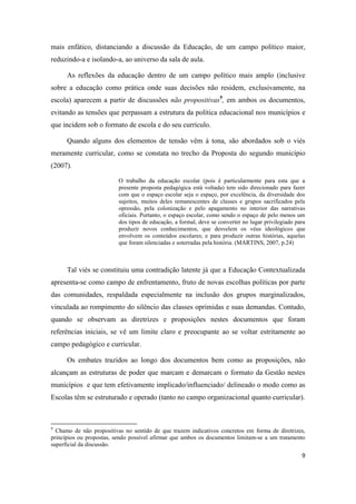 9
mais enfático, distanciando a discussão da Educação, de um campo político maior,
reduzindo-a e isolando-a, ao universo da sala de aula.
As reflexões da educação dentro de um campo político mais amplo (inclusive
sobre a educação como prática onde suas decisões não residem, exclusivamente, na
escola) aparecem a partir de discussões não propositivas9
, em ambos os documentos,
evitando as tensões que perpassam a estrutura da política educacional nos municípios e
que incidem sob o formato de escola e do seu currículo.
Quando alguns dos elementos de tensão vêm à tona, são abordados sob o viés
meramente curricular, como se constata no trecho da Proposta do segundo município
(2007).
O trabalho da educação escolar (pois é particularmente para esta que a
presente proposta pedagógica está voltada) tem sido direcionado para fazer
com que o espaço escolar seja o espaço, por excelência, da diversidade dos
sujeitos, muitos deles remanescentes de classes e grupos sacrificados pela
opressão, pela colonização e pelo apagamento no interior das narrativas
oficiais. Portanto, o espaço escolar, como sendo o espaço de pelo menos um
dos tipos de educação, a formal, deve se converter no lugar privilegiado para
produzir novos conhecimentos, que desvelem os véus ideológicos que
envolvem os conteúdos escolares; e para produzir outras histórias, aquelas
que foram silenciadas e soterradas pela história. (MARTINS, 2007, p.24)
Tal viés se constituiu uma contradição latente já que a Educação Contextualizada
apresenta-se como campo de enfrentamento, fruto de novas escolhas políticas por parte
das comunidades, respaldada especialmente na inclusão dos grupos marginalizados,
vinculada ao rompimento do silêncio das classes oprimidas e suas demandas. Contudo,
quando se observam as diretrizes e proposições nestes documentos que foram
referências iniciais, se vê um limite claro e preocupante ao se voltar estritamente ao
campo pedagógico e curricular.
Os embates trazidos ao longo dos documentos bem como as proposições, não
alcançam as estruturas de poder que marcam e demarcam o formato da Gestão nestes
municípios e que tem efetivamente implicado/influenciado/ delineado o modo como as
Escolas têm se estruturado e operado (tanto no campo organizacional quanto curricular).
9
Chamo de não propositivas no sentido de que trazem indicativos concretos em forma de diretrizes,
princípios ou propostas, sendo possível afirmar que ambos os documentos limitam-se a um tratamento
superficial da discussão.
 