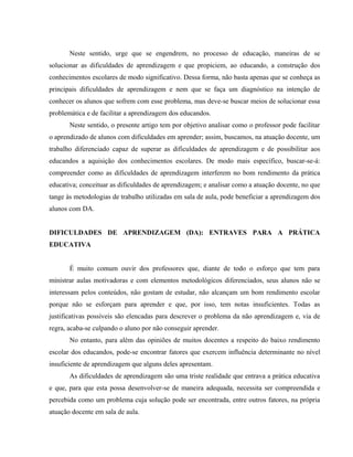 Neste sentido, urge que se engendrem, no processo de educação, maneiras de se
solucionar as dificuldades de aprendizagem e que propiciem, ao educando, a construção dos
conhecimentos escolares de modo significativo. Dessa forma, não basta apenas que se conheça as
principais dificuldades de aprendizagem e nem que se faça um diagnóstico na intenção de
conhecer os alunos que sofrem com esse problema, mas deve-se buscar meios de solucionar essa
problemática e de facilitar a aprendizagem dos educandos.
       Neste sentido, o presente artigo tem por objetivo analisar como o professor pode facilitar
o aprendizado de alunos com dificuldades em aprender; assim, buscamos, na atuação docente, um
trabalho diferenciado capaz de superar as dificuldades de aprendizagem e de possibilitar aos
educandos a aquisição dos conhecimentos escolares. De modo mais específico, buscar-se-á:
compreender como as dificuldades de aprendizagem interferem no bom rendimento da prática
educativa; conceituar as dificuldades de aprendizagem; e analisar como a atuação docente, no que
tange às metodologias de trabalho utilizadas em sala de aula, pode beneficiar a aprendizagem dos
alunos com DA.


DIFICULDADES DE APRENDIZAGEM (DA): ENTRAVES PARA A PRÁTICA
EDUCATIVA


       É muito comum ouvir dos professores que, diante de todo o esforço que tem para
ministrar aulas motivadoras e com elementos metodológicos diferenciados, seus alunos não se
interessam pelos conteúdos, não gostam de estudar, não alcançam um bom rendimento escolar
porque não se esforçam para aprender e que, por isso, tem notas insuficientes. Todas as
justificativas possíveis são elencadas para descrever o problema da não aprendizagem e, via de
regra, acaba-se culpando o aluno por não conseguir aprender.
       No entanto, para além das opiniões de muitos docentes a respeito do baixo rendimento
escolar dos educandos, pode-se encontrar fatores que exercem influência determinante no nível
insuficiente de aprendizagem que alguns deles apresentam.
       As dificuldades de aprendizagem são uma triste realidade que entrava a prática educativa
e que, para que esta possa desenvolver-se de maneira adequada, necessita ser compreendida e
percebida como um problema cuja solução pode ser encontrada, entre outros fatores, na própria
atuação docente em sala de aula.
 
