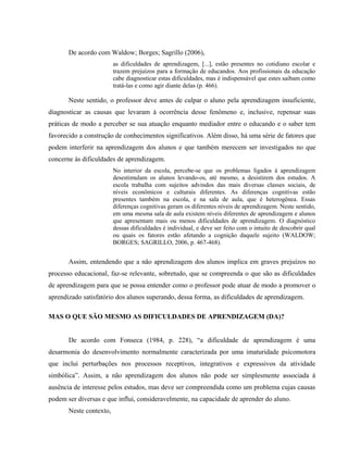De acordo com Waldow; Borges; Sagrillo (2006),
                         as dificuldades de aprendizagem, [...], estão presentes no cotidiano escolar e
                         trazem prejuízos para a formação de educandos. Aos profissionais da educação
                         cabe diagnosticar estas dificuldades, mas é indispensável que estes saibam como
                         tratá-las e como agir diante delas (p. 466).

       Neste sentido, o professor deve antes de culpar o aluno pela aprendizagem insuficiente,
diagnosticar as causas que levaram à ocorrência desse fenômeno e, inclusive, repensar suas
práticas de modo a perceber se sua atuação enquanto mediador entre o educando e o saber tem
favorecido a construção de conhecimentos significativos. Além disso, há uma série de fatores que
podem interferir na aprendizagem dos alunos e que também merecem ser investigados no que
concerne às dificuldades de aprendizagem.
                         No interior da escola, percebe-se que os problemas ligados à aprendizagem
                         desestimulam os alunos levando-os, até mesmo, a desistirem dos estudos. A
                         escola trabalha com sujeitos advindos das mais diversas classes sociais, de
                         níveis econômicos e culturais diferentes. As diferenças cognitivas estão
                         presentes também na escola, e na sala de aula, que é heterogênea. Essas
                         diferenças cognitivas geram os diferentes níveis de aprendizagem. Neste sentido,
                         em uma mesma sala de aula existem níveis diferentes de aprendizagem e alunos
                         que apresentam mais ou menos dificuldades de aprendizagem. O diagnóstico
                         dessas dificuldades é individual, e deve ser feito com o intuito de descobrir qual
                         ou quais os fatores estão afetando a cognição daquele sujeito (WALDOW;
                         BORGES; SAGRILLO, 2006, p. 467-468).


       Assim, entendendo que a não aprendizagem dos alunos implica em graves prejuízos no
processo educacional, faz-se relevante, sobretudo, que se compreenda o que são as dificuldades
de aprendizagem para que se possa entender como o professor pode atuar de modo a promover o
aprendizado satisfatório dos alunos superando, dessa forma, as dificuldades de aprendizagem.

MAS O QUE SÃO MESMO AS DIFICULDADES DE APRENDIZAGEM (DA)?


       De acordo com Fonseca (1984, p. 228), “a dificuldade de aprendizagem é uma
desarmonia do desenvolvimento normalmente caracterizada por uma imaturidade psicomotora
que inclui perturbações nos processos receptivos, integrativos e expressivos da atividade
simbólica”. Assim, a não aprendizagem dos alunos não pode ser simplesmente associada à
ausência de interesse pelos estudos, mas deve ser compreendida como um problema cujas causas
podem ser diversas e que influi, consideravelmente, na capacidade de aprender do aluno.
       Neste contexto,
 