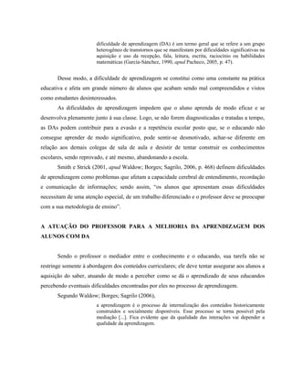 dificuldade de aprendizagem (DA) é um termo geral que se refere a um grupo
                       heterogêneo de transtornos que se manifestam por dificuldades significativas na
                       aquisição e uso da recepção, fala, leitura, escrita, raciocínio ou habilidades
                       matemáticas (García-Sánchez, 1990, apud Pacheco, 2005, p. 47).


       Desse modo, a dificuldade de aprendizagem se constitui como uma constante na prática
educativa e afeta um grande número de alunos que acabam sendo mal compreendidos e vistos
como estudantes desinteressados.
       As dificuldades de aprendizagem impedem que o aluno aprenda de modo eficaz e se
desenvolva plenamente junto à sua classe. Logo, se não forem diagnosticadas e tratadas a tempo,
as DAs podem contribuir para a evasão e a repetência escolar posto que, se o educando não
consegue aprender de modo significativo, pode sentir-se desmotivado, achar-se diferente em
relação aos demais colegas de sala de aula e desistir de tentar construir os conhecimentos
escolares, sendo reprovado, e até mesmo, abandonando a escola.
       Smith e Strick (2001, apud Waldow; Borges; Sagrilo, 2006, p. 468) definem dificuldades
de aprendizagem como problemas que afetam a capacidade cerebral de entendimento, recordação
e comunicação de informações; sendo assim, “os alunos que apresentam essas dificuldades
necessitam de uma atenção especial, de um trabalho diferenciado e o professor deve se preocupar
com a sua metodologia de ensino”.


A ATUAÇÃO DO PROFESSOR PARA A MELHORIA DA APRENDIZAGEM DOS
ALUNOS COM DA


       Sendo o professor o mediador entre o conhecimento e o educando, sua tarefa não se
restringe somente à abordagem dos conteúdos curriculares; ele deve tentar assegurar aos alunos a
aquisição do saber, atuando de modo a perceber como se dá o aprendizado de seus educandos
percebendo eventuais dificuldades encontradas por eles no processo de aprendizagem.
       Segundo Waldow; Borges; Sagrilo (2006),
                       a aprendizagem é o processo de internalização dos conteúdos historicamente
                       construídos e socialmente disponíveis. Esse processo se torna possível pela
                       mediação [...]. Fica evidente que da qualidade das interações vai depender a
                       qualidade da aprendizagem.
 