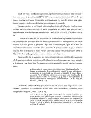 Tendo em vista a abordagem vygotskyana, é por intermédio da interação entre professor e
aluno que ocorre a aprendizagem (REGO, 1995). Assim, mesmo diante das dificuldades que
possam interferir no processo de aquisição do conhecimento por parte dos alunos, uma prática
docente interativa e dialógica pode facilitar a aprendizagem do educando.
         Nesta perspectiva, “a metodologia utilizada pelo professor irá influenciar grandemente em
todo esse processo (de aprendizagem). O uso de metodologias alternativas pode contribuir para a
superação de certas dificuldades de aprendizagem” (WALDOW; BORGES; SAGRILO, 2006, p.
469).
         O ritmo acelerado de vida e a longa jornada de trabalho à qual o professor freqüentemente
está exposto podem, por vezes, tirar-lhe a motivação necessária ao desempenho de sua função
enquanto educador, porém, a profissão exige uma extrema doação capaz de ir além das
adversidades cotidianas de suas vidas para a promoção da prática educativa. Logo, o professor
necessita atuar de modo que os alunos possam sentir-se à vontade para aprender e para relatar as
dificuldades de aprendizagem que possam encontrar no contexto escolar.
         Neste sentido, faz-se necessário que o docente desenvolva um trabalho diferenciado, em
sala de aula, na intenção de minimizar as dificuldades de aprendizagem para que a ação educativa
se desenvolva e os alunos com DA possam construir seus conhecimentos significativamente.
Assim,
                         as dificuldades de aprendizagem se constituem num desafio ao educador. [...]
                         Superar as dificuldades de aprendizagem é garantir a esses sujeitos que a
                         apresentavam a possibilidade de enfrentar a realidade de modo digno e
                         consciente. As metodologias alternativas se colocam como possibilidades de
                         trabalho orientado para essa superação, [...] para o desenvolvimento de
                         atividades relevantes na construção do conhecimento (WALDOW; BORGES;
                         SAGRILO, 2006, p. 472).


         Um trabalho diferenciado feito pelo professor em sala de aula pode propiciar aos alunos
com DA a construção do conhecimento de uma forma menos traumática e, certamente, muito
mais prazerosa. Segundo Correia (2008, p. 16),
                         para os alunos com DA, [...] há que considerar um conjunto de factores que
                         podem facilitar a sua aprendizagem, como são, por exemplo, a reestruturação
                         do ambiente educativo; a simplificação das instruções no que diz respeito às
                         tarefas escolares; o ajustamento dos horários; a alteração de textos e do trabalho
                         de casa; o uso de tecnologias de informação e comunicação; a alteração das
                         propostas de avaliação.
 