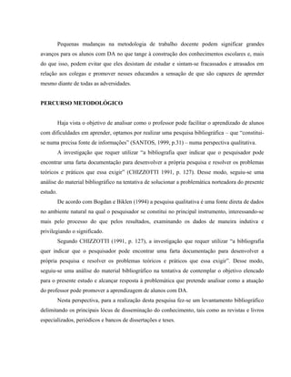 Pequenas mudanças na metodologia de trabalho docente podem significar grandes
avanços para os alunos com DA no que tange à construção dos conhecimentos escolares e, mais
do que isso, podem evitar que eles desistam de estudar e sintam-se fracassados e atrasados em
relação aos colegas e promover nesses educandos a sensação de que são capazes de aprender
mesmo diante de todas as adversidades.


PERCURSO METODOLÓGICO


          Haja vista o objetivo de analisar como o professor pode facilitar o aprendizado de alunos
com dificuldades em aprender, optamos por realizar uma pesquisa bibliográfica – que “constitui-
se numa precisa fonte de informações” (SANTOS, 1999, p.31) – numa perspectiva qualitativa.
          A investigação que requer utilizar “a bibliografia quer indicar que o pesquisador pode
encontrar uma farta documentação para desenvolver a própria pesquisa e resolver os problemas
teóricos e práticos que essa exigir” (CHIZZOTTI 1991, p. 127). Desse modo, seguiu-se uma
análise do material bibliográfico na tentativa de solucionar a problemática norteadora do presente
estudo.
          De acordo com Bogdan e Biklen (1994) a pesquisa qualitativa é uma fonte direta de dados
no ambiente natural na qual o pesquisador se constitui no principal instrumento, interessando-se
mais pelo processo do que pelos resultados, examinando os dados de maneira indutiva e
privilegiando o significado.
          Segundo CHIZZOTTI (1991, p. 127), a investigação que requer utilizar “a bibliografia
quer indicar que o pesquisador pode encontrar uma farta documentação para desenvolver a
própria pesquisa e resolver os problemas teóricos e práticos que essa exigir”. Desse modo,
seguiu-se uma análise do material bibliográfico na tentativa de contemplar o objetivo elencado
para o presente estudo e alcançar resposta à problemática que pretende analisar como a atuação
do professor pode promover a aprendizagem de alunos com DA.
          Nesta perspectiva, para a realização desta pesquisa fez-se um levantamento bibliográfico
delimitando os principais lócus de disseminação do conhecimento, tais como as revistas e livros
especializados, periódicos e bancos de dissertações e teses.
 