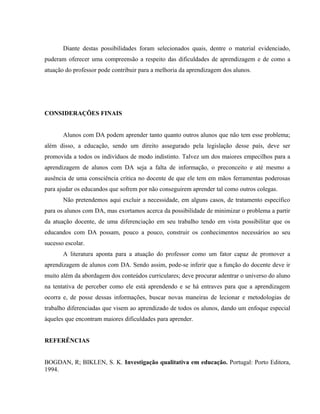 Diante destas possibilidades foram selecionados quais, dentre o material evidenciado,
puderam oferecer uma compreensão a respeito das dificuldades de aprendizagem e de como a
atuação do professor pode contribuir para a melhoria da aprendizagem dos alunos.




CONSIDERAÇÕES FINAIS


       Alunos com DA podem aprender tanto quanto outros alunos que não tem esse problema;
além disso, a educação, sendo um direito assegurado pela legislação desse país, deve ser
promovida a todos os indivíduos de modo indistinto. Talvez um dos maiores empecilhos para a
aprendizagem de alunos com DA seja a falta de informação, o preconceito e até mesmo a
ausência de uma consciência crítica no docente de que ele tem em mãos ferramentas poderosas
para ajudar os educandos que sofrem por não conseguirem aprender tal como outros colegas.
       Não pretendemos aqui excluir a necessidade, em alguns casos, de tratamento específico
para os alunos com DA, mas exortamos acerca da possibilidade de minimizar o problema a partir
da atuação docente, de uma diferenciação em seu trabalho tendo em vista possibilitar que os
educandos com DA possam, pouco a pouco, construir os conhecimentos necessários ao seu
sucesso escolar.
       A literatura aponta para a atuação do professor como um fator capaz de promover a
aprendizagem de alunos com DA. Sendo assim, pode-se inferir que a função do docente deve ir
muito além da abordagem dos conteúdos curriculares; deve procurar adentrar o universo do aluno
na tentativa de perceber como ele está aprendendo e se há entraves para que a aprendizagem
ocorra e, de posse dessas informações, buscar novas maneiras de lecionar e metodologias de
trabalho diferenciadas que visem ao aprendizado de todos os alunos, dando um enfoque especial
àqueles que encontram maiores dificuldades para aprender.


REFERÊNCIAS


BOGDAN, R; BIKLEN, S. K. Investigação qualitativa em educação. Portugal: Porto Editora,
1994.
 