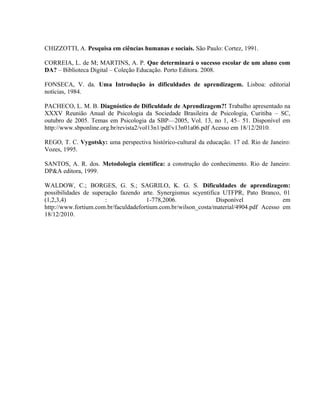 CHIZZOTTI, A. Pesquisa em ciências humanas e sociais. São Paulo: Cortez, 1991.

CORREIA, L. de M; MARTINS, A. P. Que determinará o sucesso escolar de um aluno com
DA? – Biblioteca Digital – Coleção Educação. Porto Editora. 2008.

FONSECA, V. da. Uma Introdução às dificuldades de aprendizagem. Lisboa: editorial
notícias, 1984.

PACHECO, L. M. B. Diagnóstico de Dificuldade de Aprendizagem?! Trabalho apresentado na
XXXV Reunião Anual de Psicologia da Sociedade Brasileira de Psicologia, Curitiba – SC,
outubro de 2005. Temas em Psicologia da SBP—2005, Vol. 13, no 1, 45– 51. Disponível em
http://www.sbponline.org.br/revista2/vol13n1/pdf/v13n01a06.pdf Acesso em 18/12/2010.

REGO, T. C. Vygotsky: uma perspectiva histórico-cultural da educação. 17 ed. Rio de Janeiro:
Vozes, 1995.

SANTOS, A. R. dos. Metodologia científica: a construção do conhecimento. Rio de Janeiro:
DP&A editora, 1999.

WALDOW, C.; BORGES, G. S.; SAGRILO, K. G. S. Dificuldades de aprendizagem:
possibilidades de superação fazendo arte. Synergismus scyentifica UTFPR, Pato Branco, 01
(1,2,3,4)              :              1-778,2006.               Disponível              em
http://www.fortium.com.br/faculdadefortium.com.br/wilson_costa/material/4904.pdf Acesso em
18/12/2010.
 