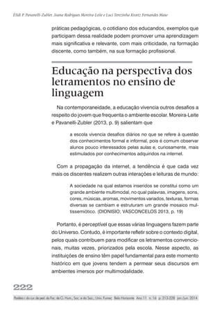 222
Élidi P. Pavanelli-Zubler, Joana Rodrigues Moreira-Leite e Luci Terezinha Kroetz Fernandes Maso
Paidéia r. do cur. de ped. da Fac. de Ci. Hum., Soc. e da Saú., Univ. Fumec Belo Horizonte Ano 11 n. 16 p. 213-228 jan./jun. 2014
práticas pedagógicas, o cotidiano dos educandos, exemplos que
participam dessa realidade podem promover uma aprendizagem
mais significativa e relevante, com mais criticidade, na formação
discente, como também, na sua formação profissional.
Educação na perspectiva dos
letramentos no ensino de
linguagem
Na contemporaneidade, a educação vivencia outros desafios a
respeito do jovem que frequenta o ambiente escolar. Moreira-Leite
e Pavanelli-Zubler (2013, p. 9) salientam que
a escola vivencia desafios diários no que se refere à questão
dos conhecimentos formal e informal, pois é comum observar
alunos pouco interessados pelas aulas e, curiosamente, mais
estimulados por conhecimentos adquiridos na internet.
Com a propagação da internet, a tendência é que cada vez
mais os discentes realizem outras interações e leituras de mundo:
A sociedade na qual estamos inseridos se constitui como um
grande ambiente multimodal, no qual palavras, imagens, sons,
cores, músicas, aromas, movimentos variados, texturas, formas
diversas se cambiam e estruturam um grande mosaico mul-
tissemiótico. (DIONISIO; VASCONCELOS 2013, p. 19)
Portanto, é perceptível que essas várias linguagens fazem parte
do Universo. Contudo, é importante refletir sobre o contexto digital,
pelos quais contribuem para modificar os letramentos convencio-
nais, muitas vezes, priorizados pela escola. Nesse aspecto, as
instituições de ensino têm papel fundamental para este momento
histórico em que jovens tendem a permear seus discursos em
ambientes imersos por multimodalidade.
 