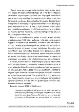 223
O dialogismo na era digital
Paidéia r. do cur. de ped. da Fac. de Ci. Hum., Soc. e da Saú., Univ. Fumec Belo Horizonte Ano 11 n. 16 p. 213-228 jan./jun. 2014
Assim, como se observa no item anterior deste artigo, as re-
des sociais oferecem uma simbologia em torno de questões da
atualidade. As postagens, marcadas pela linguagem verbal e não
verbal, produzem sentidos dos quais se exigem letramentos para
favorecer a construção de significados. É relevante destacar que o
dialogismo só acontece por expressão e compreensão das lingua-
gens. Segundo Rojo (2012, p. 24), “a lógica interativo-colaborativa
das novas ferramentas dos (multi) letramentos no mínimo dilui e
no máximo permite fraturar ou subverter/transgredir as relações
de poder preestabelecidas”.
Para tal, é necessário que a escola, em meio a suas transfor-
mações sociais, históricas e culturais, reflita sobre maneiras de
explorar os letramentos discentes, aliando-os aos letramentos
formais. A educação contemporânea parece não se sustentar,
prioritariamente, com suas práticas tradicionais de ensino, sem
considerar o que o aluno traz de suas ações cotidianas. A cons-
trução do conhecimento, na atualidade, parece não partir somente
da escola, mas de atos coletivos, pelos quais alunos e professores
expressam seus saberes para (re)significar suas aprendizagens.
Contudo, quando se trata de tecnologias digitais, não bastam
atribuir-lhes somente mudanças nos processos de letramentos. A
mera utilização delas não garante que alguns problemas escolares
se extingam, pois não se pode inferir que tais ferramentas tecno-
lógicas sejam as únicas responsáveis pelo sucesso no processo
de aprendizagem do aluno. Coscarelli (2007, p. 27) argumenta
que “o computador não vai, por si só, modificar a concepção de
aprendizagem das escolas, uma vez que ele pode ser usado para
lidar com diversas situações”.
Bresolim e Jesus (2012, p. 3) afirmam:
Partimos da convicção de que as mudanças ocorridas na socie-
dade mediada pelo computador exigem novas formas de operar
com a formação de professores. Acreditamos que compreender
o modo como às reflexões são apresentadas nas interações
 