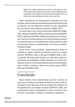 224
Élidi P. Pavanelli-Zubler, Joana Rodrigues Moreira-Leite e Luci Terezinha Kroetz Fernandes Maso
Paidéia r. do cur. de ped. da Fac. de Ci. Hum., Soc. e da Saú., Univ. Fumec Belo Horizonte Ano 11 n. 16 p. 213-228 jan./jun. 2014
digitais de nossos participantes pode nos dar pista de cami-
nhos a serem percorridos por nós e por outros profissionais que
se dedicam à formação de educadores preocupados com um
ensino não mais centrado na forma, mas no sentido.
Assim, baseando-se nas preocupações traduzidas por essas
questões, ganha relevância as práticas sociais de letramentos que
se exercem, nos mais diferentes contextos da vida, respaldadas
por uma atitude crítica reflexiva permanente. (MASO, 2013)
O conhecimento dos mundos de letramento (BARTON; HAMIL-
TON, 1993 apud KLEIMAN, 2008), as histórias de leitura (GUEDES-
PINTO, 2002 apud KLEIMAN, 2008) dos professores que introdu-
zem o aluno em diversas práticas de uso da língua escrita, parecem
nos essencial para a universidade formar esses professores para
as demandas, também contextualizadas, do mundo do trabalho.
(KLEIMAN, 2008)
Dessa forma, numa sociedade “organizada pelo poder de
modificar as coisas e reformar as estruturas a partir de modelos
escritos” (CERTEAU, 1994, p. 262 apud KLEIMAN, 2008, p. 591),
a pesquisa informada pelos Estudos do Letramento propicia a
observação das estratégias e táticas daqueles que, mesmo par-
ticipando de forma menos legitimada das práticas sociais letradas,
visam, também, modificar e reformar seu mundo social. (VÓVIO,
2007 apud KLEIMAN, 2008)
Conclusão
Neste trabalho, foram apresentadas algumas amostras de
como os enunciados encontrados na esfera das redes sociais se
constituem como discursos de forma amplamente dialógica. Há
incessantemente uma relação de tensão (BAKHTIN, 1988), pois
se apresentam ideias e contraposições a todo o momento, o que
promove a discussão e a reflexão, constituindo o dialogismo.
 