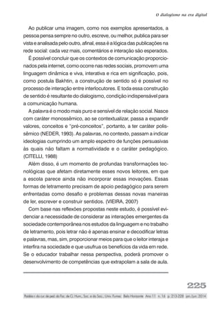 225
O dialogismo na era digital
Paidéia r. do cur. de ped. da Fac. de Ci. Hum., Soc. e da Saú., Univ. Fumec Belo Horizonte Ano 11 n. 16 p. 213-228 jan./jun. 2014
Ao publicar uma imagem, como nos exemplos apresentados, a
pessoa pensa sempre no outro, escreve, ou melhor, publica para ser
vista e analisada pelo outro, afinal, essa é a lógica das publicações na
rede social: cada vez mais, comentários e interação são esperados.
É possível concluir que os contextos de comunicação proporcio-
nados pela internet, como ocorre nas redes sociais, promovem uma
linguagem dinâmica e viva, interativa e rica em significação, pois,
como postula Bakhtin, a construção de sentido só é possível no
processo de interação entre interlocutores. E toda essa construção
de sentido é resultante do dialogismo, condição indispensável para
a comunicação humana.
A palavra é o modo mais puro e sensível de relação social. Nasce
com caráter monossêmico, ao se contextualizar, passa a expandir
valores, conceitos e “pré-conceitos”, portanto, a ter caráter polis-
sêmico (NEDER, 1993). As palavras, no contexto, passam a indicar
ideologias cumprindo um amplo espectro de funções persuasivas
às quais não faltam a normatividade e o caráter pedagógico.
(CITELLI, 1988)
Além disso, é um momento de profundas transformações tec-
nológicas que afetam diretamente esses novos leitores, em que
a escola parece ainda não incorporar essas inovações. Essas
formas de letramento precisam de apoio pedagógico para serem
enfrentadas como desafio e problemas dessas novas maneiras
de ler, escrever e construir sentidos. (VIEIRA, 2007)
Com base nas reflexões propostas neste estudo, é possível evi-
denciar a necessidade de considerar as interações emergentes da
sociedade contemporânea nos estudos da linguagem e no trabalho
de letramento, pois letrar não é apenas ensinar e decodificar letras
e palavras, mas, sim, proporcionar meios para que o leitor interaja e
interfira na sociedade e que usufrua os benefícios da vida em rede.
Se o educador trabalhar nessa perspectiva, poderá promover o
desenvolvimento de competências que extrapolam a sala de aula.
 