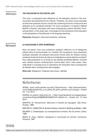 226
Élidi P. Pavanelli-Zubler, Joana Rodrigues Moreira-Leite e Luci Terezinha Kroetz Fernandes Maso
Paidéia r. do cur. de ped. da Fac. de Ci. Hum., Soc. e da Saú., Univ. Fumec Belo Horizonte Ano 11 n. 16 p. 213-228 jan./jun. 2014
The dialogism in the digital age
This work, is proposed some reflections on the dialogism present in the com-
munication accomplished by the internet. Therefore, are shown some examples
of discursive practices found in social nets containing all forms of discourse and
dialogism as its constituent element. For such a proposal, it is based in Mikhail
Bakhtin’s theories, articulates with some contemporary authors like Brait, Fiorin,
among others. In this study, also, if converges for the importance of the education
in the perspective of the literacies in the language teaching.
Keywords: Dialogism. Discursive practices. Literacies.
Le dialogisme à l’ère numérique
Dans cet article, nous vous proposons quelques réflexions sur le dialogisme
présent dans la communication sur l’internet. Par conséquent, nous présentons
quelques exemples de pratiques discursives trouvés dans les réseaux sociaux
contenant toutes les formes de discours et dialogisme comme élément constitutif.
Pour cette proposition on se fonde sur les théories de Mikhaïl Bakhtin, combiné
avec certains auteurs contemporains comme Brait, Fiorin, entre autres. Dans
cette étude si converge aussi à l’importance de l’éducation dans la perspective
de littératie dans l’enseignement des langages.
Mots-clés: Dialogisme. Pratiques discursives. Littératie.
Referências
AFINAL, quem vocês pensam que são? Disponível em: <http://www.sermelhor.
com/images/artigos/nao_e_so_pelos_20_quem_pensam_que_sao.jpg>. Acesso
em: 7 jul. 2013.
AGORA um poema. Disponível em: <https://www.facebook.com/pages/Agora-
um-poema-Original/598680500238305?ref=ts&fref=ts>. Acesso em: 10 maio
2013.
BAKHTIN, M. (Voloschinov). Marxismo e filosofia da linguagem. São Paulo:
Hucitec, 1988.
BARTON, D.; HAMILTON, M. Worlds of literacy. Clevedon: Multilingual Matters, 1993.
BAUMAN, Z. Globalização: as consequências humanas. Rio de Janeiro: Zahar,
1999. 
BRAIT, B. (Org.). Bakhtin, dialogismo e construção do sentido. Campinas:
Unicamp, 1997.
Résumé
Abstract
 