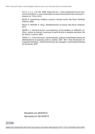 228
Élidi P. Pavanelli-Zubler, Joana Rodrigues Moreira-Leite e Luci Terezinha Kroetz Fernandes Maso
Paidéia r. do cur. de ped. da Fac. de Ci. Hum., Soc. e da Saú., Univ. Fumec Belo Horizonte Ano 11 n. 16 p. 213-228 jan./jun. 2014
Recebido em 30/8/2013
Aprovado em 30/10/2013
ano 2, n. 2, p. 1-18, dez. 2009. Disponível em: <www.revistaeutomia.com.br/o-
circulo-de-bakhtin-e -sua-contribuição-ao-estudo-das-praticas-discursivas-pdf>.
Acesso em: 18 fev. 2013.
ROJO, R. Letramentos múltiplos, escola e inclusão social. São Paulo: Parábola
Editorial, 2009.
ROJO, R.; MOURA, E. (Org.). Multiletramentos na escola. São Paulo: Parábola,
2012.
VIEIRA, I. L. Internet & ensino: novos gêneros, outros desafios. In: ARAÚJO J. C.
(Org.). Leitura na internet: mudanças no perfil do leitor e desafios escolares. Rio
de Janeiro: Lucerna, 2007.
VÓVIO, C. L. Entre discursos: representações, práticas e identidades leitoras de
alfabetizadores de pessoas jovens e adultas. 2007. 304 f. Tese (Doutorado em
Linguística Aplicada) – Instituto de Estudos da Linguagem, Universidade Estadual
de Campinas, 2007.
 