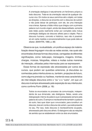 214
Élidi P. Pavanelli-Zubler, Joana Rodrigues Moreira-Leite e Luci Terezinha Kroetz Fernandes Maso
Paidéia r. do cur. de ped. da Fac. de Ci. Hum., Soc. e da Saú., Univ. Fumec Belo Horizonte Ano 11 n. 16 p. 213-228 jan./jun. 2014
A orientação dialógica é naturalmente um fenômeno próprio a
todo discurso. Trata-se da orientação natural de qualquer dis-
curso vivo. Em todos os seus caminhos até o objeto, em todas
as direções, o discurso se encontra com o discurso de outrem
e não pode deixar de participar, com ele, de uma interação
viva e tensa. Apenas o Adão mítico que chegou com a primeira
palavra num mundo virgem, ainda não desacreditado, somente
este Adão podia realmente evitar por completo esta mútua
orientação dialógica do discurso alheio para o objeto. Para o
discurso humano, concreto e histórico, isso não é possível:
só em certa medida e convencionalmente é que pode dela se
afastar. (BAKHTIN, 1988, p. 88)
Observa-se que, na atualidade, um profícuo espaço de materia-
lização dessa linguagem viva são as redes sociais, nas quais são
encontradas diversas formas discursivas, carregadas de diferentes
significações, como: bate-papo, mensagens, imagens, tirinhas,
charges, músicas, fotografias, vídeos e muitas outras maneiras
de interação, utilizadas pelos internautas para se expressarem.
Essas formas de expressão são atravessadas por outros dis-
cursos, que podem ser questões anteriores, já discutidas ou
conhecidas pelos interlocutores ou, também, projeções de futuro,
como alguma previsão ou hipótese, mantendo essa característica
de inter-relação discursiva entre o “eu” e o “outro”, em que um
discurso é sempre atravessado pela exposição do seu interlocutor,
como confirma Fiorin (2006, p. 19):
Todos os enunciados no processo de comunicação, indepen-
dente de sua dimensão, são dialógicos. Neles, existe uma
dialogização interna da palavra que é perpassada sempre pela
palavra do outro. É sempre e inevitavelmente também a palavra
do outro. Isso quer dizer que o enunciador, para constituir um
discurso, leva em conta o discurso de outrem, que está presente
no seu. Por isso, todo discurso é inevitavelmente ocupado,
atravessado pelo discurso alheio. O dialogismo são as relações
de sentido que se estabelecem entre os dois enunciados.
 