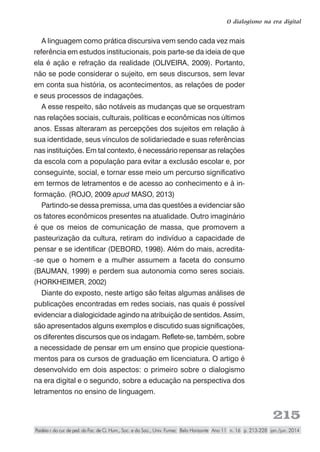 215
O dialogismo na era digital
Paidéia r. do cur. de ped. da Fac. de Ci. Hum., Soc. e da Saú., Univ. Fumec Belo Horizonte Ano 11 n. 16 p. 213-228 jan./jun. 2014
A linguagem como prática discursiva vem sendo cada vez mais
referência em estudos institucionais, pois parte-se da ideia de que
ela é ação e refração da realidade (OLIVEIRA, 2009). Portanto,
não se pode considerar o sujeito, em seus discursos, sem levar
em conta sua história, os acontecimentos, as relações de poder
e seus processos de indagações.
A esse respeito, são notáveis as mudanças que se orquestram
nas relações sociais, culturais, políticas e econômicas nos últimos
anos. Essas alteraram as percepções dos sujeitos em relação à
sua identidade, seus vínculos de solidariedade e suas referências
nas instituições. Em tal contexto, é necessário repensar as relações
da escola com a população para evitar a exclusão escolar e, por
conseguinte, social, e tornar esse meio um percurso significativo
em termos de letramentos e de acesso ao conhecimento e à in-
formação. (ROJO, 2009 apud MASO, 2013)
Partindo-se dessa premissa, uma das questões a evidenciar são
os fatores econômicos presentes na atualidade. Outro imaginário
é que os meios de comunicação de massa, que promovem a
pasteurização da cultura, retiram do indivíduo a capacidade de
pensar e se identificar (DEBORD, 1998). Além do mais, acredita-
-se que o homem e a mulher assumem a faceta do consumo
(BAUMAN, 1999) e perdem sua autonomia como seres sociais.
(HORKHEIMER, 2002)
Diante do exposto, neste artigo são feitas algumas análises de
publicações encontradas em redes sociais, nas quais é possível
evidenciar a dialogicidade agindo na atribuição de sentidos. Assim,
são apresentados alguns exemplos e discutido suas significações,
os diferentes discursos que os indagam. Reflete-se, também, sobre
a necessidade de pensar em um ensino que propicie questiona-
mentos para os cursos de graduação em licenciatura. O artigo é
desenvolvido em dois aspectos: o primeiro sobre o dialogismo
na era digital e o segundo, sobre a educação na perspectiva dos
letramentos no ensino de linguagem.
 