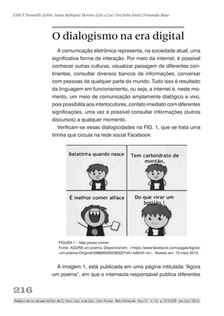 216
Élidi P. Pavanelli-Zubler, Joana Rodrigues Moreira-Leite e Luci Terezinha Kroetz Fernandes Maso
Paidéia r. do cur. de ped. da Fac. de Ci. Hum., Soc. e da Saú., Univ. Fumec Belo Horizonte Ano 11 n. 16 p. 213-228 jan./jun. 2014
O dialogismo na era digital
A comunicação eletrônica representa, na sociedade atual, uma
significativa forma de interação. Por meio da internet, é possível
conhecer outras culturas, visualizar paisagem de diferentes con-
tinentes, consultar diversos bancos de informações, conversar
com pessoas de qualquer parte do mundo. Tudo isso é resultado
da linguagem em funcionamento, ou seja, a internet é, neste mo-
mento, um meio de comunicação amplamente dialógico e vivo,
pois possibilita aos interlocutores, contato imediato com diferentes
significações, uma vez é possível consultar informações (outros
discursos) a qualquer momento.
Verificam-se essas dialogicidades na FIG. 1, que se trata uma
tirinha que circula na rede social Facebook:
FIGURA 1 – Não posso comer.
Fonte: AGORA um poema. Disponível em: <https://www.facebook.com/pages/Agora-
-um-poema-Original/598680500238305?ref=ts&fref=ts>. Acesso em: 10 maio 2013.
A imagem 1, está publicada em uma página intitulada “Agora
um poema”, em que o internauta responsável publica diferentes
 