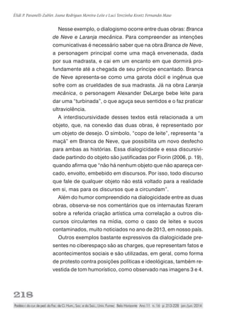 218
Élidi P. Pavanelli-Zubler, Joana Rodrigues Moreira-Leite e Luci Terezinha Kroetz Fernandes Maso
Paidéia r. do cur. de ped. da Fac. de Ci. Hum., Soc. e da Saú., Univ. Fumec Belo Horizonte Ano 11 n. 16 p. 213-228 jan./jun. 2014
Nesse exemplo, o dialogismo ocorre entre duas obras: Branca
de Neve e Laranja mecânica. Para compreender as intenções
comunicativas é necessário saber que na obra Branca de Neve,
a personagem principal come uma maçã envenenada, dada
por sua madrasta, e cai em um encanto em que dormirá pro-
fundamente até a chegada de seu príncipe encantado. Branca
de Neve apresenta-se como uma garota dócil e ingênua que
sofre com as crueldades de sua madrasta. Já na obra Laranja
mecânica, o personagem Alexander DeLarge bebe leite para
dar uma “turbinada”, o que aguça seus sentidos e o faz praticar
ultraviolência.
A interdiscursividade desses textos está relacionada a um
objeto, que, na conexão das duas obras, é representado por
um objeto de desejo. O símbolo, “copo de leite”, representa “a
maçã” em Branca de Neve, que possibilita um novo desfecho
para ambas as histórias. Essa dialogicidade e essa discursivi-
dade partindo do objeto são justificadas por Fiorin (2006, p. 19),
quando afirma que “não há nenhum objeto que não apareça cer-
cado, envolto, embebido em discursos. Por isso, todo discurso
que fale de qualquer objeto não está voltado para a realidade
em si, mas para os discursos que a circundam”.
Além do humor compreendido na dialogicidade entre as duas
obras, observa-se nos comentários que os internautas fizeram
sobre a referida criação artística uma correlação a outros dis-
cursos circulantes na mídia, como o caso de leites e sucos
contaminados, muito noticiados no ano de 2013, em nosso país.
Outros exemplos bastante expressivos da dialogicidade pre-
sentes no ciberespaço são as charges, que representam fatos e
acontecimentos sociais e são utilizadas, em geral, como forma
de protesto contra posições políticas e ideológicas, também re-
vestida de tom humorístico, como observado nas imagens 3 e 4.
 