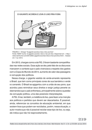 219
O dialogismo na era digital
Paidéia r. do cur. de ped. da Fac. de Ci. Hum., Soc. e da Saú., Univ. Fumec Belo Horizonte Ano 11 n. 16 p. 213-228 jan./jun. 2014
FIGURA 3 – Charge “O gigante acorda e leva o lixo pra fora”.
Fonte: NANY humor. O gigante acorda e leva o lixo pra fora. Disponível em: <http://
www.nanihumor.com/2013/06/o-gigante-acorda-e-leva-o-lixo-pra-fora.html>. Acesso
em: 7 jul. 2013.
Em 2013, charges como a da FIG. 3 foram bastante compartilha-
das nas redes sociais. Essa ação se deu pelo fato de os discursos
marcarem o contexto que o país vivenciava a respeito dos gastos
com a Copa do Mundo de 2014, aumento de valor das passagens
e corrupção dos políticos.
Nessa charge, o gigante vestido de verde-amarelo representa
o Brasil, que tem como principais cores de sua bandeira o verde
e o amarelo. O Brasil se agigantou com a união de seu povo, que
acordou para reivindicar seus direitos e exigir justiça perante os
desmandos que o país enfrentava, principalmente sobre a questão
da corrupção política, uma das possíveis interpretações.
A FIG. 3 traz, também, a metáfora do lixo, para fazer uma menção
aos políticos e partidos que devem ser descartados. É possível,
ainda, referenciar os conceitos de educação ambiental, em que
existem lixos que podem ser reciclados, porém, nessa situação, o
autor mostra que não é possível reciclar esse tipo de lixo, ou seja,
ele indica que não há reaproveitamento.
 