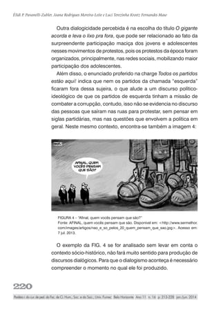 220
Élidi P. Pavanelli-Zubler, Joana Rodrigues Moreira-Leite e Luci Terezinha Kroetz Fernandes Maso
Paidéia r. do cur. de ped. da Fac. de Ci. Hum., Soc. e da Saú., Univ. Fumec Belo Horizonte Ano 11 n. 16 p. 213-228 jan./jun. 2014
Outra dialogicidade percebida é na escolha do título O gigante
acorda e leva o lixo pra fora, que pode ser relacionado ao fato da
surpreendente participação maciça dos jovens e adolescentes
nesses movimentos de protestos, pois os protestos da época foram
organizados, principalmente, nas redes sociais, mobilizando maior
participação dos adolescentes.
Além disso, o enunciado proferido na charge Todos os partidos
estão aqui! indica que nem os partidos da chamada “esquerda”
ficaram fora dessa sujeira, o que alude a um discurso político-
ideológico de que os partidos de esquerda tinham a missão de
combater a corrupção, contudo, isso não se evidencia no discurso
das pessoas que saíram nas ruas para protestar, sem pensar em
siglas partidárias, mas nas questões que envolvem a política em
geral. Neste mesmo contexto, encontra-se também a imagem 4:
FIGURA 4 – “Afinal, quem vocês pensam que são?”
Fonte: AFINAL, quem vocês pensam que são. Disponível em: <http://www.sermelhor.
com/images/artigos/nao_e_so_pelos_20_quem_pensam_que_sao.jpg>. Acesso em:
7 jul. 2013.
O exemplo da FIG. 4 se for analisado sem levar em conta o
contexto sócio-histórico, não fará muito sentido para produção de
discursos dialógicos. Para que o dialogismo aconteça é necessário
compreender o momento no qual ele foi produzido.
 