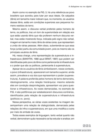221
O dialogismo na era digital
Paidéia r. do cur. de ped. da Fac. de Ci. Hum., Soc. e da Saú., Univ. Fumec Belo Horizonte Ano 11 n. 16 p. 213-228 jan./jun. 2014
Assim como no exemplo da FIG. 3, há uma referência ao povo
brasileiro que acordou para lutar por seus ideais. Os calçados
(tênis) em tamanho maior indicam que, no momento, os usuários
desses tênis, estão em condições superiores aos pequenos ho-
mens vestidos de terno.
Mesmo assim, o discurso verbal proferido pelos homens de
terno, os políticos, traz um tom de superioridade em relação aos
que estão usando tênis que não proferem nenhum discurso ver-
bal, mas estão mostrando força, indicada pelo signo não verbal,
imagem em tamanho maior, tênis de várias cores, que representam
a união de várias pessoas. Além disso, subentende-se que essa
força (união) partiu da comunidade jovem, pois os mesmo são os
principais usuários de tênis.
Há, nessa charge, uma representação da superestrutura e in-
fraestrutura (BAKHTIN, 1988 apud BRAIT, 1997) que podem ser
identificadas pelo povo de tênis como pertencente à infraestrutura
e o poder que são os políticos, pertencente à superestrutura.
Apesar de os usuários de tênis simbolizarem, nesse contexto,
o povo (infraestrutura), aparecerem em tamanho superior, ainda
assim, prevalece a voz dos que representam o poder (superes-
trutura). A palavra proferida pelos homens de terno demonstra,
ideologicamente, uma relação hierárquica: mesmo estando
eles em condição desprivilegiada, apresentam voz para ques-
tionar a infraestrutura. As vozes demarcadas, no exemplo da
FIG. 4 são polifônicas por estabelecerem discursos contrários,
identificados pela relação de superestrutura e infraestrutura
(políticos vs. povo).
Nessa perspectiva, as várias vozes existentes na imagem de-
sempenham uma relação de dialogicidade, demarcada pelas
relações de infra e superestrutura, em que uma modifica a outra
por meio do embate de vozes.
Todos esses exemplos de linguagem, tanto verbal quanto não
verbal, demonstram quão necessário se faz estudar e analisar, em
 