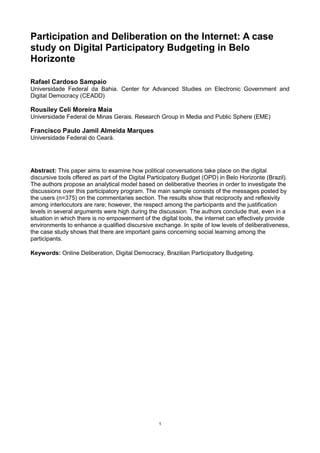 Participation and Deliberation on the Internet: A case
study on Digital Participatory Budgeting in Belo
Horizonte

Rafael Cardoso Sampaio
Universidade Federal da Bahia. Center for Advanced Studies on Electronic Government and
Digital Democracy (CEADD)

Rousiley Celi Moreira Maia
Universidade Federal de Minas Gerais. Research Group in Media and Public Sphere (EME)

Francisco Paulo Jamil Almeida Marques
Universidade Federal do Ceará.




Abstract: This paper aims to examine how political conversations take place on the digital
discursive tools offered as part of the Digital Participatory Budget (OPD) in Belo Horizonte (Brazil).
The authors propose an analytical model based on deliberative theories in order to investigate the
discussions over this participatory program. The main sample consists of the messages posted by
the users (n=375) on the commentaries section. The results show that reciprocity and reflexivity
among interlocutors are rare; however, the respect among the participants and the justification
levels in several arguments were high during the discussion. The authors conclude that, even in a
situation in which there is no empowerment of the digital tools, the internet can effectively provide
environments to enhance a qualified discursive exchange. In spite of low levels of deliberativeness,
the case study shows that there are important gains concerning social learning among the
participants.

Keywords: Online Deliberation, Digital Democracy, Brazilian Participatory Budgeting.




                                                  1
 