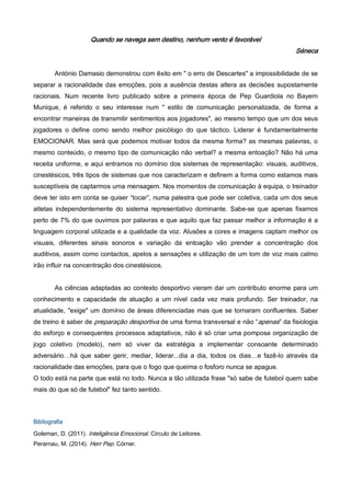 Quando se navega sem destino, nenhum vento é favorável
Séneca
António Damasio demonstrou com êxito em " o erro de Descartes" a impossibilidade de se
separar a racionalidade das emoções, pois a ausência destas altera as decisões supostamente
racionais. Num recente livro publicado sobre a primeira época de Pep Guardiola no Bayern
Munique, é referido o seu interesse num " estilo de comunicação personalizada, de forma a
encontrar maneiras de transmitir sentimentos aos jogadores", ao mesmo tempo que um dos seus
jogadores o define como sendo melhor psicólogo do que táctico. Liderar é fundamentalmente
EMOCIONAR. Mas será que podemos motivar todos da mesma forma? as mesmas palavras, o
mesmo conteúdo, o mesmo tipo de comunicação não verbal? a mesma entoação? Não há uma
receita uniforme, e aqui entramos no domínio dos sistemas de representação: visuais, auditivos,
cinestésicos, três tipos de sistemas que nos caracterizam e definem a forma como estamos mais
susceptíveis de captarmos uma mensagem. Nos momentos de comunicação à equipa, o treinador
deve ter isto em conta se quiser “tocar”, numa palestra que pode ser coletiva, cada um dos seus
atletas independentemente do sistema representativo dominante. Sabe-se que apenas fixamos
perto de 7% do que ouvimos por palavras e que aquilo que faz passar melhor a informação é a
linguagem corporal utilizada e a qualidade da voz. Alusões a cores e imagens captam melhor os
visuais, diferentes sinais sonoros e variação da entoação vão prender a concentração dos
auditivos, assim como contactos, apelos a sensações e utilização de um tom de voz mais calmo
irão influir na concentração dos cinestésicos.
As ciências adaptadas ao contexto desportivo vieram dar um contributo enorme para um
conhecimento e capacidade de atuação a um nível cada vez mais profundo. Ser treinador, na
atualidade, "exige" um domínio de áreas diferenciadas mas que se tornaram confluentes. Saber
de treino é saber de preparação desportiva de uma forma transversal e não “apenas” da fisiologia
do esforço e consequentes processos adaptativos, não é só criar uma pomposa organização de
jogo coletivo (modelo), nem só viver da estratégia a implementar consoante determinado
adversário…há que saber gerir, mediar, liderar...dia a dia, todos os dias…e fazê-lo através da
racionalidade das emoções, para que o fogo que queima o fosforo nunca se apague.
O todo está na parte que está no todo. Nunca a tão utilizada frase "só sabe de futebol quem sabe
mais do que só de futebol" fez tanto sentido.
Bibliografia
Goleman, D. (2011). Inteligência Emocional. Circulo de Leitores.
Perarnau, M. (2014). Herr Pep. Córner.
 