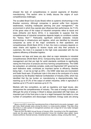 showed the lack of competitiveness in several segments of Brazilian
manufacturing. This section aims to briefly discuss the origins of such
competitiveness challenges.

The so-called Brazil Cost (Custo Brasil) refers to systemic shortcomings in the
Brazilian economy. Although companies in general suffer from domestic
weaknesses, including inadequate planning and poor management,11 the
environment in which they operate also influences their performance. As 71.5%
of the gross value of the output of industrial companies refers to inputs and
taxes (Arbache and Burns 2012), it is reasonable to suppose that the
competitiveness of industrial companies depends largely on conditions outside
the "factory floor".12 Particularly significant external obstacles include
shortcomings in infrastructure and logistics, which are identified by industrial
companies as some of the major constraints to their operations and
competitiveness (World Bank 2012). In fact, the more a company depends on
value chains and logistics to receive inputs and ship their products to
customers, the more it is exposed to the high costs associated with the low
systemic efficiency of Brazilian logistics.

Excessive red tape and taxes are also cited as major obstacles to industrial
competitiveness (World Bank 2012). Compounding taxes that require complex
management and that are high for world standards contribute to significantly
raising the final price of products and thus harming competitiveness. The ICMS
tax subsystem, an extremely complex, costly and fragmented VAT governed by
each federative state, constitutes an important barrier to efficiency. Besides
being high -- it can be as high as 25% -- the ICMS’ state laws are inconsistent
and foster fiscal wars. Of particular note in this area is the conclusion of a study
conducted by the Brazilian National Confederation of Industry (CNI), which has
identified that the tax burden on manufacturing is disproportionately high,
reaching up to 57.3% of the output of certain industries, while in agriculture it
reaches up to 3.7% and in services up to 21.1%.

Markets with few competitors, as well as regulatory and legal issues, also
compromise the competitiveness of industry. The case of energy is illustrative.
Although the price of energy in Brazil is always associated with high taxes, an
important part of the final price is due to a legal framework that leads to a low
number of competitors and discourages investment. Energy costs are among


11
   Bloom et al (2011) show that manufacturing firms in Brazil tend to be poorly managed – joint
with India, Brazil actually ranks among the worst in a cross-country analysis. They also show
that there is a wide spread of management practices and a large tail of very badly managed
firms in the country.
12
   Data are from the IBGE Annual Survey of Industry (PIA). According to the PIA classification,
inputs are the gross value of industrial production minus the industrial value added. Inputs
include workforce, financial services, industrial services, logistics, energy, among other items.
                                                                                              17
 