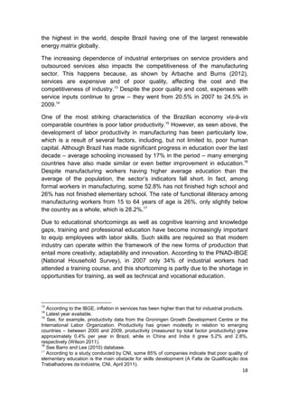 the highest in the world, despite Brazil having one of the largest renewable
energy matrix globally.

The increasing dependence of industrial enterprises on service providers and
outsourced services also impacts the competitiveness of the manufacturing
sector. This happens because, as shown by Arbache and Burns (2012),
services are expensive and of poor quality, affecting the cost and the
competitiveness of industry.13 Despite the poor quality and cost, expenses with
service inputs continue to grow – they went from 20.5% in 2007 to 24.5% in
2009.14

One of the most striking characteristics of the Brazilian economy vis-à-vis
comparable countries is poor labor productivity.15 However, as seen above, the
development of labor productivity in manufacturing has been particularly low,
which is a result of several factors, including, but not limited to, poor human
capital. Although Brazil has made significant progress in education over the last
decade – average schooling increased by 17% in the period – many emerging
countries have also made similar or even better improvement in education.16
Despite manufacturing workers having higher average education than the
average of the population, the sector’s indicators fall short. In fact, among
formal workers in manufacturing, some 52.8% has not finished high school and
26% has not finished elementary school. The rate of functional illiteracy among
manufacturing workers from 15 to 64 years of age is 26%, only slightly below
the country as a whole, which is 28.2%.17

Due to educational shortcomings as well as cognitive learning and knowledge
gaps, training and professional education have become increasingly important
to equip employees with labor skills. Such skills are required so that modern
industry can operate within the framework of the new forms of production that
entail more creativity, adaptability and innovation. According to the PNAD-IBGE
(National Household Survey), in 2007 only 34% of industrial workers had
attended a training course, and this shortcoming is partly due to the shortage in
opportunities for training, as well as technical and vocational education.




13
   According to the IBGE, inflation in services has been higher than that for industrial products.
14
   Latest year available.
15
   See, for example, productivity data from the Groningen Growth Development Centre or the
International Labor Organization. Productivity has grown modestly in relation to emerging
countries – between 2000 and 2009, productivity (measured by total factor productivity) grew
approximately 0.4% per year in Brazil, while in China and India it grew 5.2% and 2.8%,
respectively (Wilson 2011).
16
   See Barro and Lee (2010) database.
17
   According to a study conducted by CNI, some 85% of companies indicate that poor quality of
elementary education is the main obstacle for skills development (A Falta de Qualificação dos
Trabalhadores da Indústria, CNI, April 2011).
                                                                                               18
 