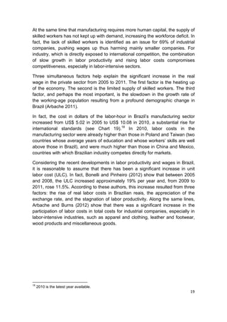 At the same time that manufacturing requires more human capital, the supply of
skilled workers has not kept up with demand, increasing the workforce deficit. In
fact, the lack of skilled workers is identified as an issue for 69% of industrial
companies, pushing wages up thus harming mainly smaller companies. For
industry, which is directly exposed to international competition, the combination
of slow growth in labor productivity and rising labor costs compromises
competitiveness, especially in labor-intensive sectors.

Three simultaneous factors help explain the significant increase in the real
wage in the private sector from 2005 to 2011. The first factor is the heating up
of the economy. The second is the limited supply of skilled workers. The third
factor, and perhaps the most important, is the slowdown in the growth rate of
the working-age population resulting from a profound demographic change in
Brazil (Arbache 2011).

In fact, the cost in dollars of the labor-hour in Brazil’s manufacturing sector
increased from US$ 5.02 in 2005 to US$ 10.08 in 2010, a substantial rise for
international standards (see Chart 19).18 In 2010, labor costs in the
manufacturing sector were already higher than those in Poland and Taiwan (two
countries whose average years of education and whose workers’ skills are well
above those in Brazil), and were much higher than those in China and Mexico,
countries with which Brazilian industry competes directly for markets.

Considering the recent developments in labor productivity and wages in Brazil,
it is reasonable to assume that there has been a significant increase in unit
labor cost (ULC). In fact, Bonelli and Pinheiro (2012) show that between 2005
and 2008, the ULC increased approximately 19% per year and, from 2009 to
2011, rose 11.5%. According to these authors, this increase resulted from three
factors: the rise of real labor costs in Brazilian reais, the appreciation of the
exchange rate, and the stagnation of labor productivity. Along the same lines,
Arbache and Burns (2012) show that there was a significant increase in the
participation of labor costs in total costs for industrial companies, especially in
labor-intensive industries, such as apparel and clothing, leather and footwear,
wood products and miscellaneous goods.




18
     2010 is the latest year available.
                                                                                19
 