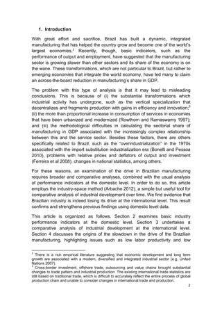 1. Introduction

With great effort and sacrifice, Brazil has built a dynamic, integrated
manufacturing that has helped the country grow and become one of the world’s
largest economies.2 Recently, though, basic indicators, such as the
performance of output and employment, have suggested that the manufacturing
sector is growing slower than other sectors and its share of the economy is on
the wane. These transformations, which are not particular to Brazil, but rather to
emerging economies that integrate the world economy, have led many to claim
an across-the-board reduction in manufacturing’s share in GDP.

The problem with this type of analysis is that it may lead to misleading
conclusions. This is because of (i) the substantial transformations which
industrial activity has undergone, such as the vertical specialization that
decentralizes and fragments production with gains in efficiency and innovation;3
(ii) the more than proportional increase in consumption of services in economies
that have been urbanized and modernized (Rowthorn and Ramaswamy 1997);
and (iii) the methodological difficulties in calculating the sectorial share of
manufacturing in GDP associated with the increasingly complex relationship
between this and the service sector. Besides these factors, there are others
specifically related to Brazil, such as the “overindustrialization” in the 1970s
associated with the import substitution industrialization era (Bonelli and Pessoa
2010), problems with relative prices and deflators of output and investment
(Ferreira et al 2008), changes in national statistics, among others.

For these reasons, an examination of the drive in Brazilian manufacturing
requires broader and comparative analyses, combined with the usual analysis
of performance indicators at the domestic level. In order to do so, this article
employs the industry-space method (Arbache 2012), a simple but useful tool for
comparative analysis of industrial development over time. We find evidence that
Brazilian industry is indeed losing its drive at the international level. This result
confirms and strengthens previous findings using domestic level data.

This article is organized as follows. Section 2 examines basic industry
performance indicators at the domestic level. Section 3 undertakes a
comparative analysis of industrial development at the international level.
Section 4 discusses the origins of the slowdown in the drive of the Brazilian
manufacturing, highlighting issues such as low labor productivity and low

2
  There is a rich empirical literature suggesting that economic development and long term
growth are associated with a modern, diversified and integrated industrial sector (e.g. United
Nations 2007).
3
  Cross-border investment, offshore trade, outsourcing and value chains brought substantial
changes to trade pattern and industrial production. The existing international trade statistics are
still based on traditional trade, which is difficult to accurately reflect the entire process of global
production chain and unable to consider changes in international trade and production.
                                                                                                     2
 