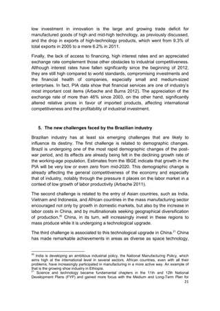 low investment in innovation is the large and growing trade deficit for
manufactured goods of high and mid-high technology, as previously discussed,
and the drop in exports of high-technology products, which went from 9.3% of
total exports in 2005 to a mere 6.2% in 2011.

Finally, the lack of access to financing, high interest rates and an appreciated
exchange rate complement those other obstacles to industrial competitiveness.
Although interest rates have fallen significantly since the beginning of 2012,
they are still high compared to world standards, compromising investments and
the financial health of companies, especially small and medium-sized
enterprises. In fact, PIA data show that financial services are one of industry’s
most important cost items (Arbache and Burns 2012). The appreciation of the
exchange rate of more than 46% since 2003, on the other hand, significantly
altered relative prices in favor of imported products, affecting international
competitiveness and the profitability of industrial investment.



     5. The new challenges faced by the Brazilian industry

Brazilian industry has at least six emerging challenges that are likely to
influence its destiny. The first challenge is related to demographic changes.
Brazil is undergoing one of the most rapid demographic changes of the post-
war period, and its effects are already being felt in the declining growth rate of
the working-age population. Estimates from the IBGE indicate that growth in the
PIA will be very low or even zero from mid-2020. This demographic change is
already affecting the general competitiveness of the economy and especially
that of industry, notably through the pressure it places on the labor market in a
context of low growth of labor productivity (Arbache 2011).

The second challenge is related to the entry of Asian countries, such as India,
Vietnam and Indonesia, and African countries in the mass manufacturing sector
encouraged not only by growth in domestic markets, but also by the increase in
labor costs in China, and by multinationals seeking geographical diversification
of production.20 China, in its turn, will increasingly invest in these regions to
mass produce while it is undergoing a technological upgrade.

The third challenge is associated to this technological upgrade in China.21 China
has made remarkable achievements in areas as diverse as space technology,


20
   India is developing an ambitious industrial policy, the National Manufacturing Policy, which
aims high at the international level in several sectors. African countries, even with all their
problems, have increasingly participated in manufacturing in a more active way. An example of
that is the growing shoe industry in Ethiopia.
21
    Science and technology became fundamental chapters in the 11th and 12th National
Development Plans (FYP) and gained more focus with the Medium and Long-Term Plan for
                                                                                            21
 