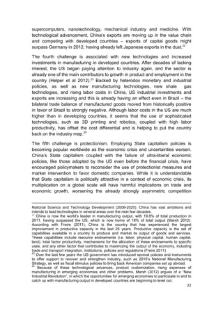 supercomputers, nanotechnology, mechanical industry and medicine. With
technological advancement, China’s exports are moving up in the value chain
and competing with developed countries – exports of capital goods might
surpass Germany in 2012, having already left Japanese exports in the dust.22

The fourth challenge is associated with new technologies and increased
investments in manufacturing in developed countries. After decades of lacking
interest, the US began paying attention to industry again, and the sector is
already one of the main contributors to growth in product and employment in the
country (Helper et al 2012).23 Backed by heterodox monetary and industrial
policies, as well as new manufacturing technologies, new shale               gas
technologies, and rising labor costs in China, US industrial investments and
exports are increasing and this is already having an effect even in Brazil – the
bilateral trade balance of manufactured goods moved from historically positive
in favor of Brazil to strongly negative. Although labor costs in the US are much
higher than in developing countries, it seems that the use of sophisticated
technologies, such as 3D printing and robotics, coupled with high labor
productivity, has offset the cost differential and is helping to put the country
back on the industry map.24

The fifth challenge is protectionism. Employing State capitalism policies is
becoming popular worldwide as the economic crisis and uncertainties worsen.
China’s State capitalism coupled with the failure of ultra-liberal economic
policies, like those adopted by the US even before the financial crisis, have
encouraged policymakers to reconsider the use of protectionist measures and
market intervention to favor domestic companies. While it is understandable
that State capitalism is politically attractive in a context of economic crisis, its
multiplication on a global scale will have harmful implications on trade and
economic growth, worsening the already strongly asymmetric competition


National Science and Technology Development (2006-2020). China has vast ambitions and
intends to lead technologies in several areas over the next few decades.
22
   China is now the world’s leader in manufacturing output, with 19.8% of total production in
2011, having surpassed the US, which is now home of 18% of total output (Marsh 2012).
According with Freire (2011), China is the country that has experienced the largest
improvement in productive capacity in the last 25 years. Productive capacity is the set of
capabilities available in a country to produce and market its output of goods and services.
These capabilities include resource endowments (i.e. labor, physical capital, human capital,
land), total factor productivity, mechanisms for the allocation of these endowments to specific
uses, and any other factor that contributes to maximizing the output of the economy, including
trade and transport integration, institutions, policies and regulations (Freire 2011).
23
   Over the last few years the US government has introduced several policies and instruments
to offer support to recover and strengthen industry, such as 2010’s National Manufacturing
Strategy, as well as fiscal stimulus policies to bring back American companies set up abroad.
24
    Because of these technological advances, product customization, rising expenses of
manufacturing in emerging economies and other problems, Marsh (2012) argues of a “New
Industrial Revolution”, in which the opportunities for emerging economies to participate in and to
catch up with manufacturing output in developed countries are beginning to level out.
                                                                                               22
 