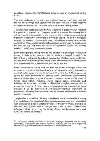 conditions. Boosting the manufacturing sector in such an environment will be
harder.

The sixth challenge is the rising commodities’ revenues and their potential
impacts on exchange rate appreciation, an issue that will probably become
more noticeable when the pre-salt oil layer starts to flow into the market.

The challenges associated with the new geography of production will redesign
the global economy and the consequences will be immense. Immediately, there
will be increasing competition. In the mid-term, there will be deep-seated and
significant changes not only in global production sectors, but also in the global
networks for innovation, international trade, capital flows as well as job creation
and income. This complex transformation process will increase the pressure on
Brazilian industry and force the country to implement policies and actions
needed to significantly lift competitiveness.

Likely consequences arising from the first and second challenges for Brazilian
industry include an increase in production costs and heated competition in
labor-intensive industries. To mitigate the potential effects of these challenges,
industry will have to invest heavily in the use of technologies that save labor and
in innovations to foster a technological and market upgrade.

Likely consequences arising from the third and fourth challenges include an
increase in competition in international markets in general, and in the medium
and high value added markets in particular. If, on one hand, China opens up
space for other economies to produce lower value-added manufactured
products, on the other hand, it will increase competition in markets for goods of
higher value added, including aircraft, capital goods, chemicals, and
telecommunications, sectors that Brazil already holds market share and aims to
expand its presence. For the country to participate more intensively in these
markets, it will be necessary to substantially increase investments in
productivity, efficiency and innovation, and to prioritize investments in sectors
and niche markets.

The probable outcome from the fifth challenge will be the harmful effects arising
from the fallacy of composition of State capitalist policies, egging on mercantilist
wars and political tensions among countries. In this environment, industries in
countries with greater political strength and power to affect markets and
influence institutions, such as the United States, the European Union and
China, will tend to be favored.25



25
   The Brazilian industry will need to tackle the challenges associated with the rising
commodities’ revenues and their potential impacts on exchange rate. This issue will probably
become more noticeable when the Pre-Salt oil starts to get in into the market.
                                                                                         23
 