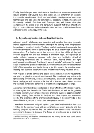 Finally, the challenges associated with the rise of natural resources revenue will
require Brazil to find ways to make this sector a boost rather than an obstacle
for industrial development. Brazil can and should develop natural resources
technologies and add value to commodities, especially in food, minerals and
biodiversity. Indeed, Petrobras and Embrapa, two well known champion
companies in the areas of oil and agriculture, suggest that Brazil should aim
high in commodities and industrial development as it can produce state-of-the-
art research and technology in the field.



     6. Several opportunities to boost Brazilian industry

Although industry challenges are extensive and complex, the many domestic
market opportunities and investments arising in the coming years will probably
be decisive in boosting industry. The labor market continues strong despite the
economic slowdown, which is contributing to the drive and strength of domestic
consumption. The heating up of the economy since the middle of the last
decade, coupled with the real increase in minimum wage, the expansion of
social inclusion programs, reduced birth rates, and legislation aimed at
encouraging enterprises and to formalize labor, helped create the right
environment for millions of Brazilians to ascend socially26 and enter the market
eager to consume goods and services. Economic class C already accounts for
55% of the population and the tendency is for it to grow in the ensuing years,
creating new business opportunities and investments in many industrial areas.

With regards to credit, banking and easier access to bank loans for households
are also changing the economic environment. The creation of new instruments
for financing investments, such as securitization, extension of loan terms for
home mortgages and, more recently, the fall in interest rates, should improve
the business climate and contribute to investment and production at large.

Accelerated growth in the poorest areas of Brazil’s North and Northeast regions,
at rates higher than those in the South and Southeast, as well as the growing
domestic economy, have created new and promising business opportunities for
industry, ranging from tractors to furniture and other capital and consumer
goods. The expansion of the pharmaceutical industry in the countryside of the
state of Goiás is just one of many other examples of success.

The Growth Acceleration Program 2 (PAC 2) will foster investments of over US$
1 trillion in the coming years with an emphasis on energy projects and the
housing program My House, My Life (Minha Casa, Minha Vida). The recent
government decision to increase the focus on investments as a means to

26
  Income inequality was reduced substantially and the poverty rate fell from 25.4% of the
population, in 2004, to 12.9% in 2011.
                                                                                      24
 