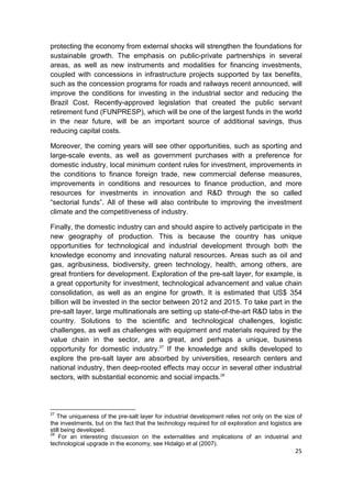 protecting the economy from external shocks will strengthen the foundations for
sustainable growth. The emphasis on public-private partnerships in several
areas, as well as new instruments and modalities for financing investments,
coupled with concessions in infrastructure projects supported by tax benefits,
such as the concession programs for roads and railways recent announced, will
improve the conditions for investing in the industrial sector and reducing the
Brazil Cost. Recently-approved legislation that created the public servant
retirement fund (FUNPRESP), which will be one of the largest funds in the world
in the near future, will be an important source of additional savings, thus
reducing capital costs.

Moreover, the coming years will see other opportunities, such as sporting and
large-scale events, as well as government purchases with a preference for
domestic industry, local minimum content rules for investment, improvements in
the conditions to finance foreign trade, new commercial defense measures,
improvements in conditions and resources to finance production, and more
resources for investments in innovation and R&D through the so called
“sectorial funds”. All of these will also contribute to improving the investment
climate and the competitiveness of industry.

Finally, the domestic industry can and should aspire to actively participate in the
new geography of production. This is because the country has unique
opportunities for technological and industrial development through both the
knowledge economy and innovating natural resources. Areas such as oil and
gas, agribusiness, biodiversity, green technology, health, among others, are
great frontiers for development. Exploration of the pre-salt layer, for example, is
a great opportunity for investment, technological advancement and value chain
consolidation, as well as an engine for growth. It is estimated that US$ 354
billion will be invested in the sector between 2012 and 2015. To take part in the
pre-salt layer, large multinationals are setting up state-of-the-art R&D labs in the
country. Solutions to the scientific and technological challenges, logistic
challenges, as well as challenges with equipment and materials required by the
value chain in the sector, are a great, and perhaps a unique, business
opportunity for domestic industry.27 If the knowledge and skills developed to
explore the pre-salt layer are absorbed by universities, research centers and
national industry, then deep-rooted effects may occur in several other industrial
sectors, with substantial economic and social impacts.28




27
   The uniqueness of the pre-salt layer for industrial development relies not only on the size of
the investments, but on the fact that the technology required for oil exploration and logistics are
still being developed.
28
    For an interesting discussion on the externalities and implications of an industrial and
technological upgrade in the economy, see Hidalgo et al (2007).
                                                                                                25
 