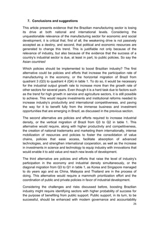 7. Conclusions and suggestions

This article presents evidence that the Brazilian manufacturing sector is losing
its drive at both national and international levels. Considering the
unquestionable relevance of the manufacturing sector for economic and social
development, it is critical that, first of all, the weakening drive is not passively
accepted as a destiny, and second, that political and economic resources are
generated to change this trend. This is justifiable not only because of the
relevance of industry, but also because of the evidence that the success of a
country’s industrial sector is due, at least in part, to public policies. So say the
Asian countries!

Which policies should be implemented to boost Brazilian industry? The first
alternative could be policies and efforts that increase the participation rate of
manufacturing in the economy, or the horizontal migration of Brazil from
quadrant 3 (Q3) to quadrant 4 (Q4) in table 1. To do so, it would be necessary
for the industrial output growth rate to increase more than the growth rate of
other sectors for several years. Even though it is a hard task due to factors such
as the trend for high growth in service and agriculture sectors, it is still possible
to achieve. This would require investments and institutional reforms needed to
increase industry’s productivity and international competitiveness, and paving
the way for it to benefit fully from the immense business and investment
opportunities that are emerging in Brazil, as discussed in the previous section.

The second alternative are policies and efforts required to increase industrial
density, or the vertical migration of Brazil from Q3 to Q2 in table 1. This
alternative would require, along with higher productivity and competitiveness,
the creation of national trademarks and marketing them internationally, intense
mobilization of resources and policies to foster the consolidation of value
chains, policies that ease access, facilitate absorption of advanced
technologies, and strengthen international cooperation, as well as the increase
in investments in science and technology to equip industry with innovations that
would enable it to add value and reach new levels of development.

The third alternative are policies and efforts that raise the level of industry’s
participation in the economy and industrial density simultaneously, or the
diagonal migration from Q3 to Q1 in table 1, as Korea and Singapore managed
to do years ago and as China, Malaysia and Thailand are in the process of
doing. This alternative would require a mammoth prioritization effort and the
coordination of public and private policies in favor of industrial development.

Considering the challenges and risks discussed before, boosting Brazilian
industry might require identifying sectors with higher probability of success for
the purpose of benefiting from public support. Public support, in its turn, to be
successful, should be enhanced with modern governance and accountability
                                                                                  26
 