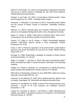 Bonelli, R. and Pinheiro, A.C. (2012), Competitividade e desempenho industrial:
mais que só o câmbio, Estudos e Pesquisas No. 432, XXIV Fórum Nacional,
Instituto Nacional de Altos Estudos.

Cardoso, E. and Teles, V.K. (2010), A brief history of Brazil’s growth, Textos
para Discussão No. 241, EESP - Fundação Getúlio Vargas.

Cavalcanti, T., Mohaddes, K. and Haissi, M. (2011), Commodity prices volatility
and the sources of growth, Faculty of Economics, Cambridge University,
mimeo.

Dahlman, C.J. (2012), Industrial policy and innovation: Rethinking innovation
policy in an increasingly interdependent world, mimeo, Georgetown University.

Draper, P. e Alves, P. (2009), Trade reform in Southern Africa: Vision 2014?,
Johannesburg: The South African Institute of International Affairs.

Ferreira, P.C., Ellery Jr, and R. Gomes, V. (2008), Produtividade agregada
brasileira (1970-2000): declínio robusto e fraca recuperação, Estudos
Econômicos, 38, 31-53.

Freire, C. (2011), Productive capacities in Asia and the Pacific, United Nations
Economic and Social Commission for Asia and the Pacific, MPDD Working
Papers WP/11/17.

Gonzaga, G. (1998), Rotatividade e qualidade do emprego no Brasil, Revista
de Economia Política, 18, 120-140.

Helper, S., Krueger, T., and Wial, H. (2012), Why does manufacturing matter?
Which manufacturing matters? A policy framework, Washington, DC: Brookings
Institution.

Hidalgo, C.A., Klinger, B., Barabási, A-L. and Hausmann, R. (2007),The product
space conditions the development of nations, Science, 317, 482-487.

IPEA (2012), Produtividade no Brasil nos anos 2000-2009: análise das Contas
Nacionais, Comunicados IPEA No. 133.

Lederman, D. and Maloney, W. (2007) (eds.), Natural resources: Neither curse
nor destiny, Washington, DC: World Bank and Stanford University Press.

Lederman, D. and Maloney, W. (2008), In search of the missing resource curse,
Economia – Journal of the Latin American and Caribbean Economic
Association, 9, 1-39.

Loayza, N.V., Rancière, R., Servén, L. and Ventura, J. (2007), Macroeconomic
volatility and welfare in developing countries: An introduction, The World Bank
Economic Review, 21, 343-357.
                                                                             28
 