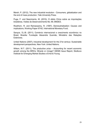Marsh, P. (2012), The new industrial revolution - Consumers, globalization and
the end of mass production, Yale University Press.

Puga, F. and Nascimento, M. (2010), O efeito China sobre as importações
brasileiras, Visões do Desenvolvimento No. 89, BNDES.

Rowthorn, R. and Ramaswamy, R. (1997), Deindustrialization: Causes and
implications, Working Paper 97/42, International Monetary Fund.

Sarquis, S.J.B. (2011), Comércio internacional e crescimento econômico no
Brasil, Brasília: Fundação Alexandre Gusmão, Ministério das Relações
Exteriores.

United Nations (2007), Industrial development for the 21st century: Sustainable
development perspectives, New York: United Nations.

Wilson, W.T. (2011), The productive prize – Accounting for recent economic
growth among the BRICs: Miracle or mirage? SIEMS Issue Report, Skolkovo
Institute for Emerging Market Studies e Ernst & Young.




                                                                            29
 